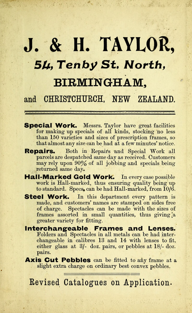 5U, Tenby St. North, BIRMINGHAM, and CHEISTCHURCH, NEW ZEALAND. Special Work. Messrs. Taylor have great facilities for making up specials of all kinds, stocking no less than 150 varieties and sizes of prescription frames, so that almost any size can be had at a few minutes' notice. Repairs. Both in Eepairs and Special Work all parcels are despatched same day as received. Customers may rely upon 90% of all jobbing and specials being returned same day. Hall-Marked Gold Work. In every case possible work is Hall-marked, thus ensuring quality being up to standard. Specst can be had Hall-marked, from 10/6. Steel Work. In this department every pattern is made, and customers' names are stamped on sides free of charge. Spectacles can be made with the sizes of frames assorted in small quantities, thus giving [a greater variety for fitting. Interchangeable Frames and Lenses. Folders and Spectacles in all metals can be had inter- changeable in calibres 13 and 14 with lenses to fit, either glass at 3/- doz. pairs, or pebbles at 18/- doz. pairs. Axis Cut Pebbles can be fitted to any frame at a slight extra charge on ordinary best convex pebbles.