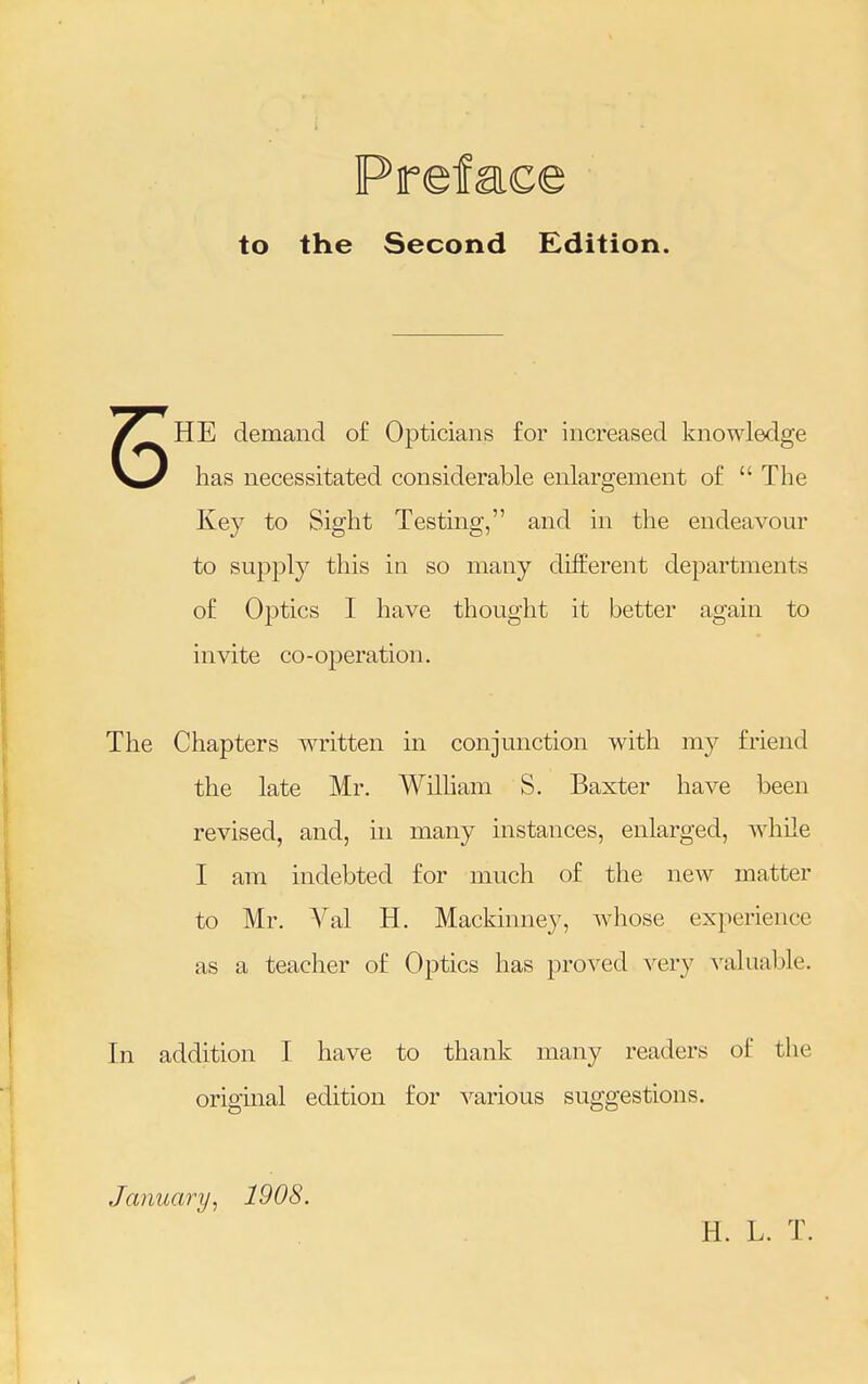 Preface to the Second Edition. HE demand of Opticians for increased knowledge has necessitated considerable enlargement of  The Key to Sight Testing, and in the endeavour to supply this in so many different departments of Optics I have thought it better again to invite co-operation. The Chapters written in conjunction with my friend the late Mr. William S. Baxter have been revised, and, in many instances, enlarged, while I am indebted for much of the new matter to Mr. Val H. Mackinney, whose experience as a teacher of Optics has proved very valuable. In addition I have to thank many readers of the original edition for various suggestions. January, 1908. H. L. T.