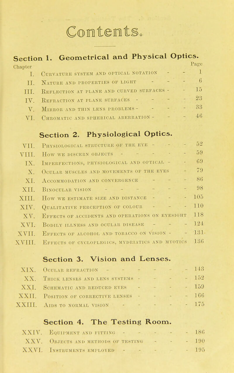 Cooteet Section 1. Geometrical and Physical Optics. „, . Page Chapter I. Curvature system and optical notation - - 1 II. Nature and properties of light .6 III. Reflection at plane and curved surfaces - - 15 IV. Refraction at plane surfaces - - - -23 V. Mirror and thin lens problems - - - - 33 VI. Chromatic and spherical aberration - - - -16 Section 2. Physiological Optics. VII. Physiological structure of the eve - 52 VIII. How we discern objects - - - 59 IX. Imperfections, physiological and optical - - 09 X. Ocular muscles and movements of the eyes 79 XI. Accommodation and convergence - - 80 XII. Binocular vision ----- 98 XIII. How we estimate size and distance - - - 105 XIV. Qualitative perception of colour - - - 110 XV. Effects of accidents and operations on eyesight 118 XVI. Bodily illness and ocular disease - 124 XVII. Effects of alcohol and tobacco on vision - - 131- XVIIT. Effects of cvcloplegics, mydriatics and myotics 130 Section 3. Vision and Lenses. XIX. Ocular refraction - - - - 143 XX. Thick lenses and lens systems - - - 152 XXL Schematic and reduced eves - - - 159 XXII. Position of corrective lenses - - - - 160 XXIII. Aids to normal vision ----- 175 Section 4. The Testing Room. XXIV. Equipment and fitting - - ISO XXV. Objects and methods, of testing - 190 XXVI. Instruments employed - - - 195