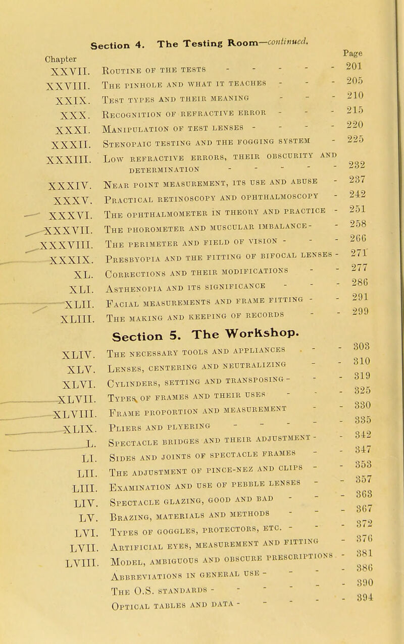 Chapter XXVII. Routine of the tests XXVIIL. The pinhole and what it teaches - XXIX. Test types and their meaning XXX. Recognition of refractive error - XXXI. Manipulation of test lenses - XXXII. Stenopaic testing and the fogging system XXXIII. Low refractive errors, their obscurity and determination - Near point measurement, its use and abuse Practical retinoscopy and ophthalmoscopy The ophthalmometer in theory and practice - The phorometer and muscular imbalance- The perimeter and field of vision - Presbyopia and the fitting of bifocal lenses - Corrections and their modifications Asthenopia and its significance Facial measurements and frame fitting - The making and keeping of records Section 5. The Workshop. XLIV. The necessary tools and appliances XLV. Lenses, centering and neutralizing XLVI. Cylinders, setting and transposing- XLVII. Types„of frames and their uses XLVIIL Frame proportion and measurement XLIX. Pliers and plyering L. Spectacle bridges and their adjustment - LI. Sides and joints of spectacle frames LII. The adjustment of pince-nez and clips LILT. Examination and use of pebble lenses LIV. Spectacle glazing, good and bad - LV. Brazing, materials and methods LVI. Types of goggles, protectors, etc. - LVIL Artificial eyes, measurement and fitting LVILL Model, ambiguous and obscure prescriptions Abbreviations in general use - The O.S.standards - Optical tables and data - XXXIV. XXXV. XXXVI. ^-XXXVII. ^XXXVIII. XXXIX. XL. XLI. -XLII. XLIII. Page 201 205 210 215 220 225 232 237 242 251 258 2GG 271' 277 286 291 299 • 303 310 - 319 - 325 - 330 - 335 - 342 - 347 - 353 - 357 - 363 - 367 - 372 - 376 - 381 - 386 - 390 - 394