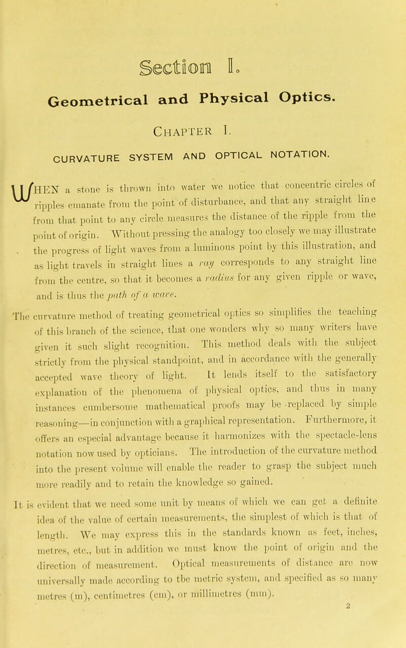 ectioira L Geometrical and Physical Optics. Chapter I. CURVATURE SYSTEM AND OPTICAL NOTATION. \ I fnV^ a stone is thrown into water we notice that.concentric circles of ^ ripples emanate from the point of disturbance, and that any straight line Erom that point to any circle measures the distance of the ripple from the point of origin. Without pressing the analogy too closely we may illustrate the progress of light waves from a luminous point by this illustration, and as light travels in straight lines a ray corresponds to any straight line from the centre, so that it becomes a radius for any given ripple or wave, and is thus the path of u ware. The curvature method of treating geometrical optics so simplifies the teaching of this branch of the science, that one wonders why so many writers have given it such slight recognition. This method deals witli the subject strictly from the physical standpoint, and in accordance with the generally accepted wave theory of light. it lends itself to the satisfactory explanation of the phenomena of physical optics, and thus in many instanees cumbersome mathematical proofs may be -replaced by simple reasoning—in con junction with a graphical representation. Furthermore, it offers an especial advantage because it harmonizes with the spectacle-lens notation now used by opticians. The introduction of the curvature method into the present volume will enable the reader to grasp the subject much more readily and to retain the knowledge so gained. It is evident that we need some unit by means of which we can get a definite idea of the value of certain measurements, the simplest of which is thai of length. We may express this in the standards known as feet, inches, metres, nr.. but in addition we must know the point of origin and the direction of measurement. Optical measurements of distance arc now universally made, according to the metric system, and specified as so many met iv. (in), centimetres (cm), or millimetres (mm).