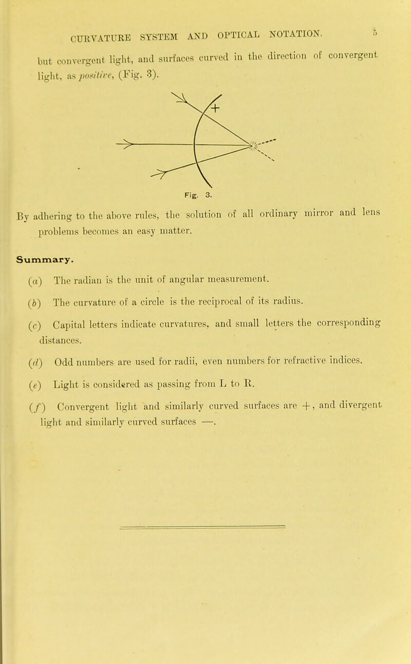 but convergent light, and surfaces curved in the direction of convergent light, as positive, (Fig. 3). Fig. 3. By adhering to the above rules, the solution of all ordinary mirror and lens problems becomes an easy matter. Summary. (a) The radian is the unit of angular measurement. (b) The curvature of a circle is the reciprocal of its radius. (c) Capital letters indicate curvatures, and small letters the corresponding distances. (cl) Odd numbers are used for radii, even numbers for refractive indices. (e) Light is considered as passing from L to R. (/) Convergent light and similarly curved surfaces are -f-, and divergent light and similarly curved smiaces —.
