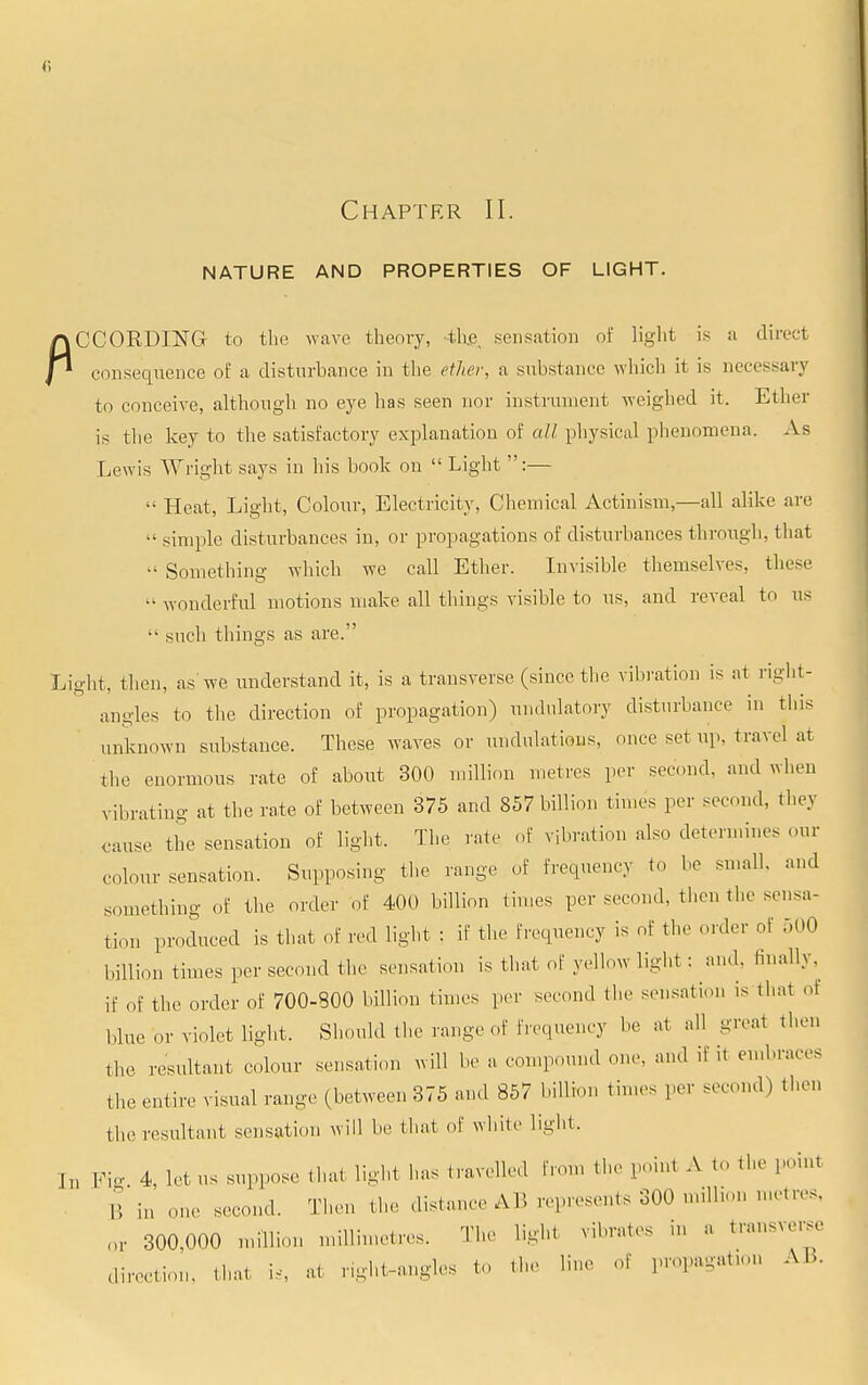 Chapter II. NATURE AND PROPERTIES OF LIGHT. CCORDING to the wave theory, th.e, sensation of light is a direct consequence of a disturbance in the ether, a substance which it is necessary to conceive, although no eye has seen nor instrument weighed it. Ether is the key to the satisfactory explanation of all physical phenomena. As Lewis Wright says in his book on  Light :—  Heat, Light, Colour, Electricity, Chemical Actinism,—all alike arc •• simple disturbances in, or propagations of disturbances through, that  Something which we call Ether. Invisible themselves, these  wonderful motions make all things visible to us, and reveal to us  such things as are. Light, then, as we understand it, is a transverse (since the vibration is at right- angles to the direction of propagation) undulatory disturbance in this unknown substance. These waves or undulations, once set up, travel at the enormous rate of about 300 million metres per second, and when vibrating at the rate of between 375 and 857 billion times per second, they cause the sensation of light. The rate of vibration also determines our colour sensation. Supposing the range of frequency to be small, and something of the order of 400 billion times per second, then the sensa- tion produced is that of red light : if the frequency is of the order of 500 billion times per second the sensation is that of yellow light : and. finally, if of the ,,,-der of 700-300 billion times per second the sensation is that oi blue or violet light. Should the range of frequency be at all greai then the resultant colour sensation will be a compound one, and if it embraces the entire visual range (between 375 and 857 billion times per second) then the resultant sensation will be that of white light. J„ Pig 4, Ictus suppose .hat light has .ravelled from the point A to the point B in one second. Then the distance AB represents 300 million metres, or 300,000 million millimetres. The light vibrates in a transverse direction, that U, at r.ght-angles to the line of propagation AB.