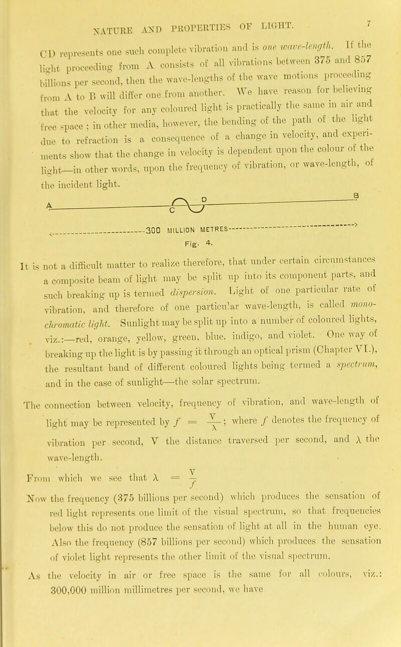 C D represents one sueh complete vibration and is one wave-length If the light proceeding from A consists of all vibrations between 375 and 8o7 billions per second, then the wave-lengths of the wave motions proceeding from V to B Will differ one from another. We have reason for believing that the velocity for any coloured light is practically the same m an-and free space ; in other media, however, the bending of the path of the hght due to refraction is a consequence of a change in velocity, and experi- ments show that the change in velocity is dependent upon the colour of the light-in other words, upon the frequency of vibration, or ware-length, of the incident light. < 300 MILLION METRES Fig. 4. It is not a difficult matter to realize therefore, that under certain circumstances a composite beam of light may be split up into its component parts, and such breaking up is termed dispersion. Light of one particular rate of vibration, and therefore of one particular wave-length, is called mono- chromatic light. Sunlight may be split up into a number of coloured lights, viz.:—red, orange, yellow, green, blue, indigo, and violet. One way of breaking up the light is by passing it through an optical prism (Chapter VI.), the resultant band of different coloured lights being termed a spectrum, and in the case of sunlight—the solar spectrum. The connection between velocity, frequency of vibration, and wave-length of light may be represented by / = —; where / denotes the frequency of vibration per second, V the distance traversed per second, and A the wave-length. From which we see that A = y Now the frequency (375 billions per second) which produces the sensation of red light represents one limit of the visual spectrum, so that frequencies below this do not produce the sensation of Light at all in the human eye. Also the frequency (857 billions per second) which produces the sensation of violet light represents the other limit of the visual spectrum. As the velocity in air or free space is the same for all colours, viz.: 300,000 million millimetres per second, we have