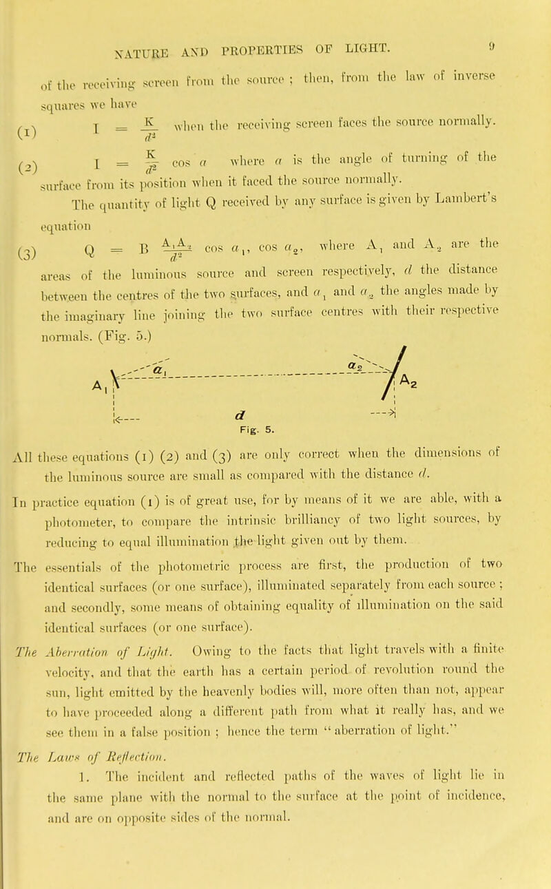 of the receiving screen from the source ; then, from the law of inverse squares we have , . T = — when the receiving screen faces the source normally. v.1) ,j* d1 , . [ = ^- cos a where a is the angle of turning of the surface from its position when it faced the source normally. The quantity of Light Q received by any surface is given by Lambert's equation (3) Q = B A'f-* cos «,, cos «2, where A, and Aa are the areas of the luminous source and screen respectively, d the distance between the centres of the two surfaces, and a, and the angles made by the imaginary line joining the two surface centres with their respective normals. (Fig. 5.) A,, !<- Fig. 5. All these equations (i) (2) and (3) are only correct when the dimensions of the luminous source are small as compared with the distance cl. In practice equation (1) is of great use, for by means of it we are able, with a photometer, to compare the intrinsic brilliancy of two light sources, by reducing to equal illumination the light given out by them. The essentials of the photometric process are first, the production of two identical surfaces (or one surface), illuminated separately from each source ; and secondly, some means of obtaining equality of illumination on the said identical surfaces (or one surface). The Aberration of Light. Owing to the tacts that light travels with a finite velocity, and that the earth has a certain period of revolution round the sun, light emitted by the heavenly bodies will, more often than not, appear to have proceeded along a different path from what it really has, and we see them in a false position ; hence the term aberration of light. The Lair* of Refection. 1. The incident and reflected paths of the waves of light lie in the same plane witli the normal to the surface at the point of incidence, and arc on opposite sides of the normal.