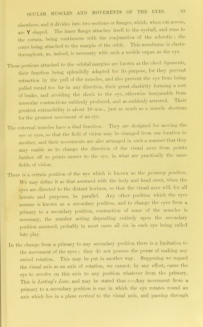 elsewhere, ami it divides into two sections or flanges, which, when cut across, are Y shaped. The inner flange attaches itself to the eyeball, and runs to the cornea, being continuous with the conjunctiva of the sclerotic : the outer being attached to the margin of the orbit. This membrane is elastic throughout, as, indeed, is necessary with such a mobile organ as the eye. Those portions attached to the orbital margins are known as the check ligaments, fcheir function being splendidly adapted for its purpose, for they prevent retraction by the pull of the muscles, and also prevent the eye from being pulled round too far in any direction, their great elasticity forming a sort of brake, and avoiding the shock to the eye. otherwise inseparable from muscular contractions suddenly produced, and as suddenly arrested. Their greatest extensibility is about 10 mm., just as much as a muscle shortens for the greatest movement of an eye. The external muscles have a dual function. They are designed for moving the eve or eyes, so that the field of vision may be changed from one location to another, and their movements are also arranged in such a manner that they may enable us to change the direction of the visual axes from points further off to points nearer to the eye. in what are practically the same fields of vision. There is a certain position of the eye which is known as the primary position. We may define it as that assumed with the body and head erect, when the eyes are directed to the distant horizon, so that the visual axes will, for alt intents and purposes, be parallel. Any other position which the eyes assume is known as a secondary position, and to change the eyes from a primary to a secondary position, contraction of some of the muscles is necessary, the number acting depending entirely upon the secondary position assumed, probably in most cases all six in each eye being called into play. In the change from a primary to any secondary position there is a limitation to the movement of the eyes : they do not possess the power of making any swivel rotation. This may be put in another way. Supposing we regard the visual axis as an axis of rotation, we cannot, by any effort, cause the eye to revolve on this axis to any position whatever from the primary. This is Listing's Late, and may be stated thus :—Any movement from a primary to a secondary position is one in which the eye rotates round an axis which lies in a plane vertical to the visual axis, and passing through