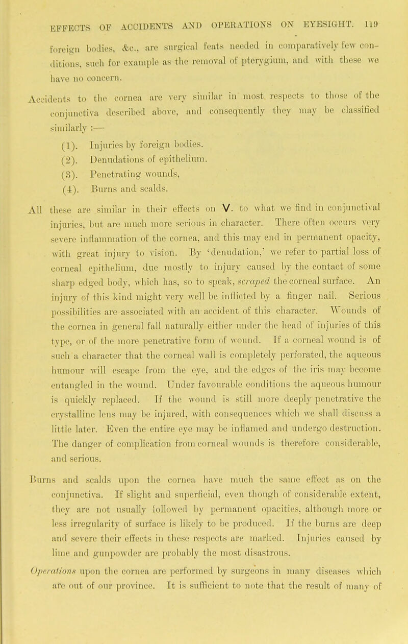 foreign bodies, &c, are surgical feats needed in comparatively few con- ditions, such for example as the removal of pterygium, ami with these we have no concern. Accidents to the cornea are very similar in most respects to those of the conjunctiva described above, and consequently they may be classified similarly :— (1) . Injuries by Eoreign bodies. (2) . Denudations of epithelium. (3) . Penetrating wounds, (4) . Burns and scalds. All these are similar in their eft'eets on V. to what we find in conjunctival injuries, but are much more serious in character. There often occurs very severe inflammation of the cornea, and this may end in permanent opacity, with great injury to vision. By 'denudation,' we refer to partial loss of corneal epithelium, due mostly to injury caused by the contact of some sharp edged body, which has, so to speak, scraped the corneal surface. An injury of this kind might very well be inflicted by a finger nail. Serious possibilities are associated with an accident of this character. Wounds of the cornea in general fall naturally cither under the head of injuries of this type, or of the more penetrative form of wound. If a corneal wound is of such a character that the corneal wall is completely perforated, the aqueous humour will escape from the eye, and the edges of the iris may become entangled in the wound. Under favourable conditions the aqueous humour is quickly replaced. If the wound is still more deeply penetrative the crystalline lens may be injured, with consequences which we shall discuss a littie later. Even the entire eye may be inflamed and undergo destruction. The danger of complication from corneal wounds is therefore considerable, and serious. Burns and scalds upon the cornea have much the same effect as on the conjunctiva. If slight and superficial, even though of considerable extent, they are not usually followed by permanent opacities, although more or less irregularity of surface is likely to be produced, if the burns are deep and severe their effects in these respects are marked. Injuries caused by lime and gunpowder are probably the most disastrous. Operations upon the cornea are performed by surgeons in many diseases which afe out of our province, ft is sufficient, to note that the result of many of