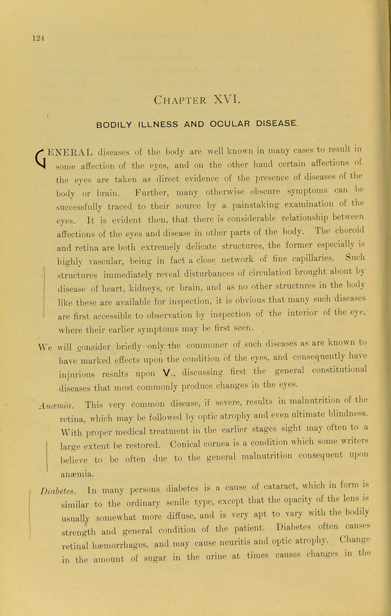 Chapter XVI. BODILY ILLNESS AND OCULAR DISEASE. ✓* ENERAL diseases of the body are well known in many eases to result m N some affection of the eyes, and on the other hand certain affections of the eyes are taken as direct evidence of the presence of diseases of the body or brain. Further, many otherwise obscure symptoms can he successfully traced to their source by a painstaking examination of the eyes. It is evident then, that there is considerable relationship between affections of the eyes and disease in other parts of the body. The choroid and retina are both extremely delicate structures, the former especially is highly vascular, being in fact a close network of fine capillaries. Such structures immediately reveal disturbances of circulation brought about by disease of heart, kidneys, or brain, and as no other structures in the body like these are available for inspection, it is obvious that many such diseases are first accessible to observation by inspection of the interior of the eye, where their earlier symptoms may be first seen. We will consider briefly only the commoner of such diseases as are known to have marked effects upon the condition of the eyes, and consequently have injurious results upon V., discussing first the general constitutional diseases that most commonly produce changes in the eyes. Ancemid. This very common disease, if severe, results in malnutrition of the retina, which may be followed by optic atrophy and even ultimate blindness. With proper medical treatment in the earlier stages sight may often to a large extent he restored. Conical cornea is a condition which some writers believe to be often due to the general malnutrition consequent upon anaemia. Diabetes. In many persons diabetes is a cause of cataract, which in form is similar to the ordinary senile type, except that the opacity of the lens is usually somewhat more diffuse, and is very apt to vary with the bodily strength and general condition of the patient. Diabetes often causes retinal hemorrhages, and may cause neuritis and optic atrophy. Change in the amount of sugar in the urine at times causes changes in the