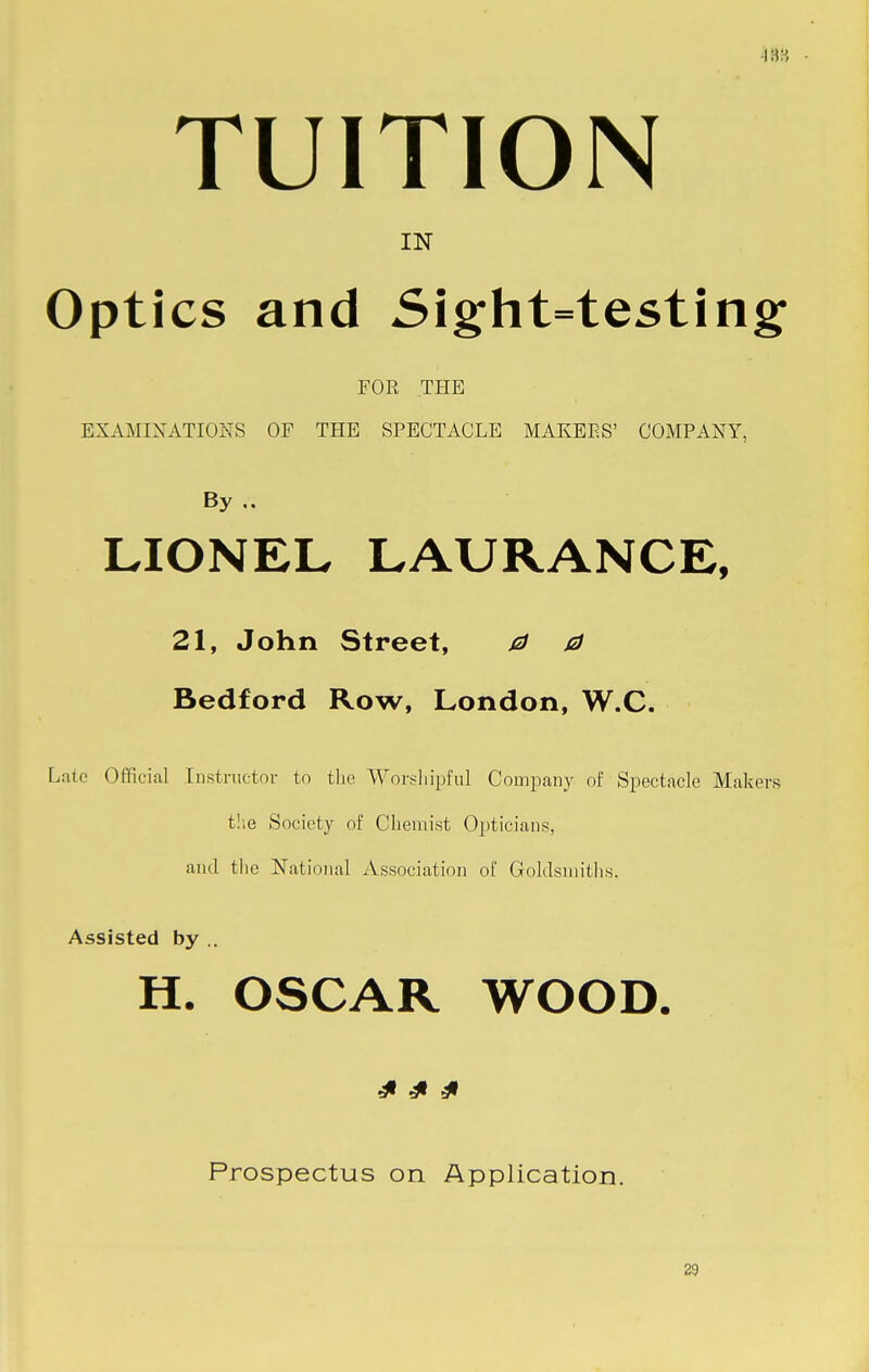 urn TUITION IN Optics and Sight=testing FOR THE EXAMINATIONS OF THE SPECTACLE MAKEES' COMPANY, By LIONEL LAURANCE, 21, John Street, 0 0 Bedford Row, London, W.C. Late Official Instructor to the Worshipful Company of Spectacle Makers the Society of Chemist Opticians, and the National Association of Goldsmiths. Assisted by .. H. OSCAR WOOD. £ £ £ Prospectus on Application. 29