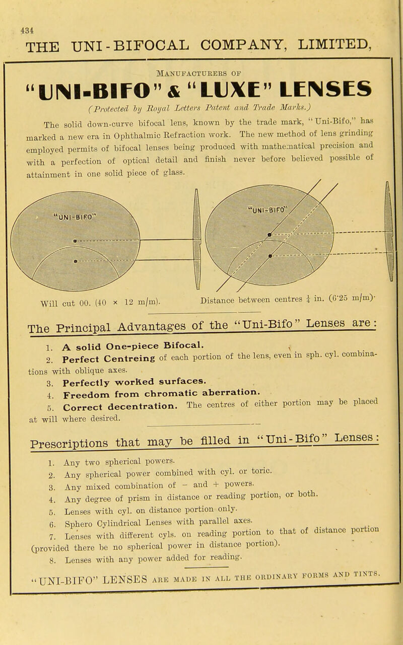 THE UNI-BIFOCAL COMPANY, LIMITED, Manufacturers of UIMI-Blf O & ' LUXE LENSES (Protected by Royal Letters Patent and Trade Marks.) The solid down-curve bifocal lens, known by the trade mark,  Uni-Bifo, has marked a new era in Ophthalmic Refraction work. The new method of lens grinding employed permits of bifocal lenses being- produced with mathematical precision and with a perfection of optical detail and finish never before believed possible of attainment in one solid piece of glass. Will cut 00. (40 x 12 m/m) Distance between centres I in. (G'25 m/m)- The Principal Advantages of the Uni-Bifo Lenses are: 1. A solid One-piece Bifocal. , 2. Perfect Centreing of each portion of the lens, even in sph. cyl. combina- tions with oblique axes. 3. Perfectly worked surfaces. 4 Freedom from chromatic aberration. 5. Correct decentration. The centres of either portion may be placed at will where desired. ' Prescriptions that may he filled in Uni-Bifo Lenses: Any two spherical powers. Any spherical power combined with cyl. or tone. Any mixed combination of - and + powers. Any degree of prism in distance or reading portion, or both. Lenses with cyl. on distance portion only. Sphero Cylindrical Lenses with parallel axes. Lenses with different cyls. on reading portion to that of distance portion (provided there be no spherical power in distance portion). 8. Lenses with any power added for reading. UNI-BIFO LENSES ark made in all the ordinary forms and tints. l. 2. 3. 4. 5. 6. 7.