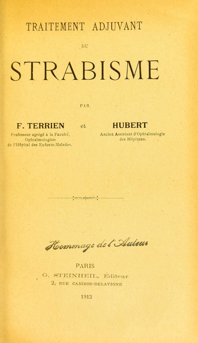 TRAITEMENT ADJUVANT DU STRABISME P.VR F. TERRIEN et HUBERT Professeur agrégé à la Faculté, Ancien Assistant d'Oplitalmologie Ophtalmologiste des Hôpitaux, de l'Hôpital des Enfants-Malades. PARIS a. .STKT:XIIT:Tr., l^^diteur 2, nUR CASI.MIR-DELAVIONE 1912