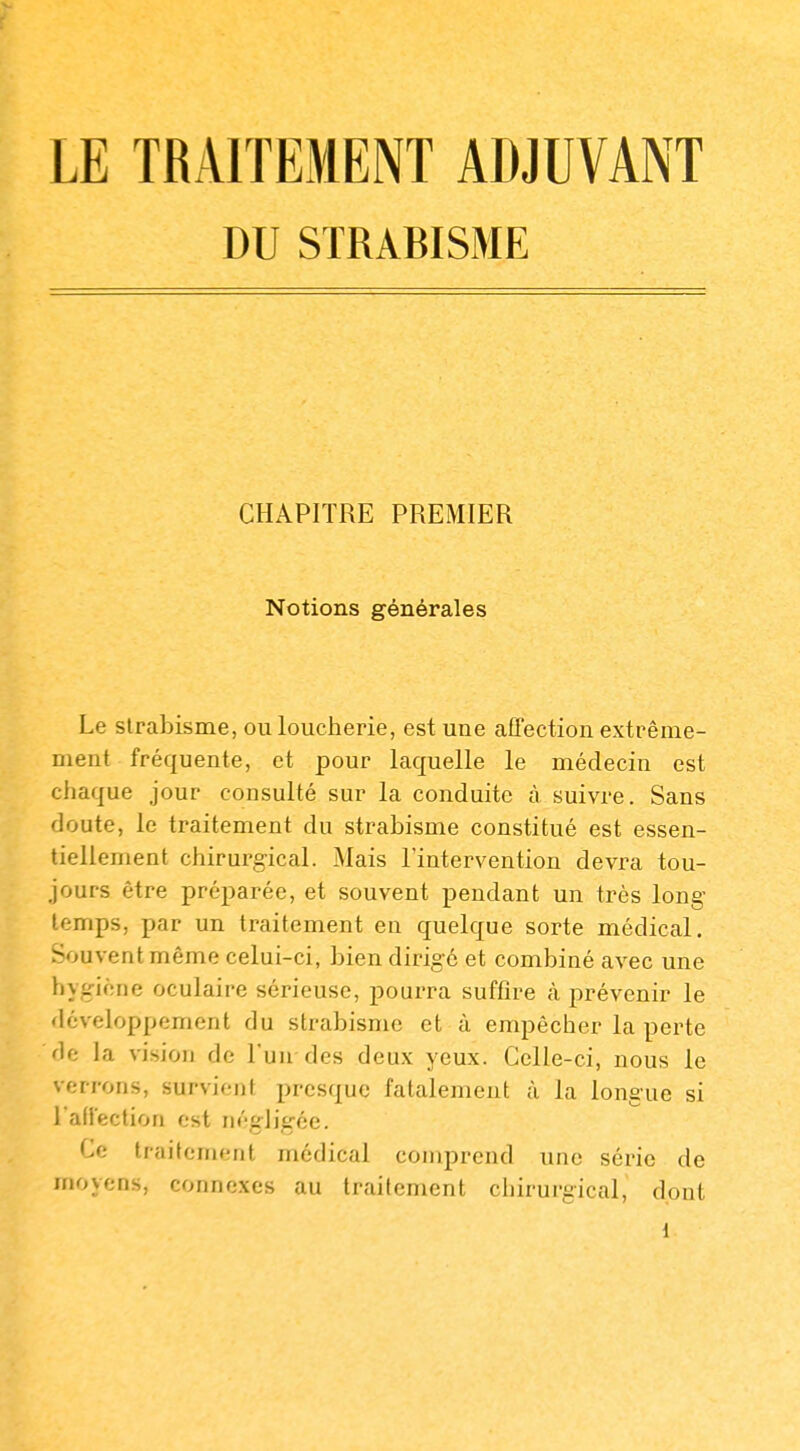 DU STRABISME CHAPITRE PREMIER Notions générales Le strabisme, ou loucherie, est une affection extrême- ment fréquente, et pour laquelle le médecin est chaque jour consulté sur la conduite à suivre. Sans doute, le traitement du strabisme constitué est essen- tiellement chirurgical. Mais l'intervention devra tou- jours être préparée, et souvent pendant un très long- temps, par un traitement en quelque sorte médical. Souvent même celui-ci, bien dirigé et combiné avec une hyg-iène oculaire sérieuse, pourra suffire à prévenir le développement du strabisme et à empêcher la perte de la vision de l'un des deux yeux. Celle-ci, nous le verrons, survient presque fatalement à la longue si raffection est négligée. Ce traitement médical comprend une série de moyens, connexes au traitement ciiirurgical, dont