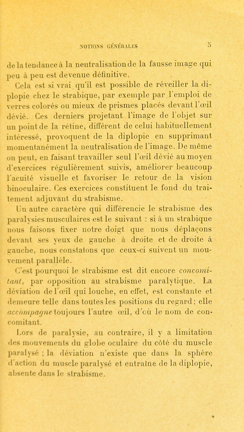 tle la tendance à la neut ralisation de la fausse image qui peu à peu est devenue définitive. Cela est si vrai qu'il est possible de réveiller la di- plopie chez le strabique, par exemple par l'emploi de verres colorés ou mieux de prismes placés devant l'œil dévié. Ces derniers projetant l'image de l'objet sur un point de la rétine, difi'érent de celui habituellement intéressé, provoquent de la diplopie en supprimant momentanément la neutralisation de l'image. De même on peut, eu faisant travailler seul l'œil dévié au moyen d'exercices régulièrement suivis, améliorer beaucoup l acuité visuelle et favoriser le retour de la vision binoculaire. Ces exercices constituent le fond du trai- tement adjuvant du strabisme. Un autre caractère qui différencie le strabisme des paralysies musculaires est le suivant : si à un strabique nous faisons fixer notre doigt que nous déplaçons devant ses yeux de gauche à droite et de droite à .gauche, nous constatons que ceux-ci suivent un mou- vement parallèle. C'est pourquoi le strabisme est dit encore concomi- tant, par opposition au strabisme paralytique. La déviation de l'œil qui louche, en effet, est constante et demeure telle dans toutes les positions du regard; elle accompafjne iow\o'aY?> l'autre œil, d'où le nom de con- comitant. Lor.s de paralysie, au contraire, il y a limitation des mouvements du globe oculaire du côté du muscle paralysé ; la déviation n'existe que dans la sphère d'action du muscle paralysé et entraîne de la diplopie, absente dans le strabisme.