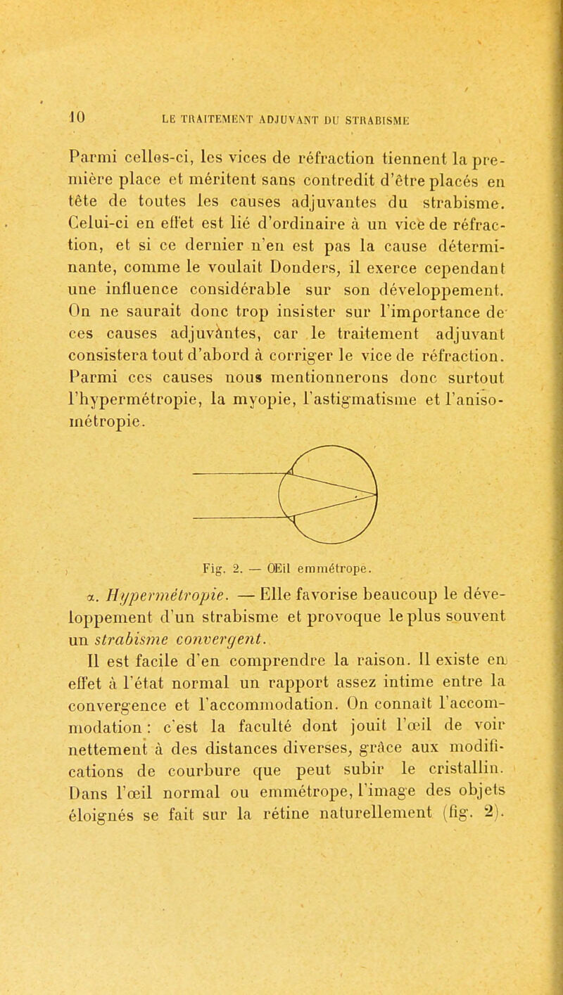 Parmi cellos-ci, les vices de réfraction tiennent la pre- mière place et méritent sans contredit d'être placés en tête de toutes les causes adjuvantes du strabisme. Celui-ci en efl'et est lié d'ordinaire à un vice de réfrac- tion, et si ce dernier n'eu est pas la cause détermi- nante, comme le voulait Donders, il exerce cependant une influence considérable sur son développement. On ne saurait donc trop insister sur l'importance de ces causes adjuvântes, car le traitement adjuvant consistera tout d'abord à corriger le vice de réfraction. Parmi ces causes nous mentionnerons donc surtout l'hypermétropie, la myopie, l'astigmatisme etl'aniso- métropie. Fig. 2. — OEil emmétrope. a. Hypermétropie. — Elle favorise beaucoup le déve- loppement d'un strabisme et provoque le plus souvent un strabisme convergent. Il est facile d'en comprendre la raison. Il existe en effet à l'état normal un rapport assez intime entre la convergence et l'accommodation. On connaît l'accom- modation : c'est la faculté dont jouit l'œil de voir nettement à des distances diverses, grâce aux modifi- cations de courbure que peut subir le cristallin. Dans l'œil normal ou emmétrope, l'image des objets