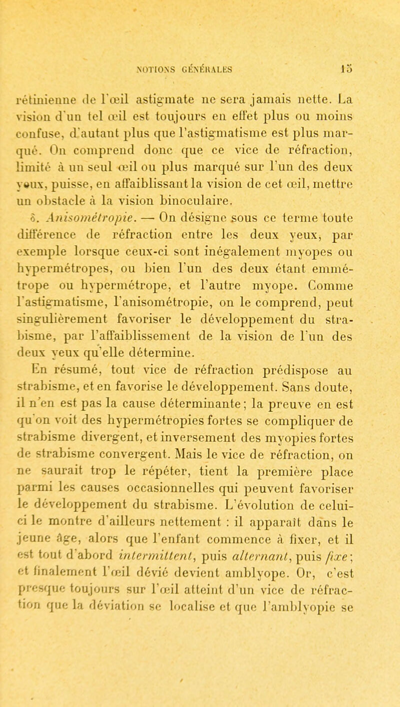 NOTIONS GÉNÉRALES rétinienne de Fœil astigmate ne sera jamais nette. La vision d'un tel œil est toujours en efï'et plus ou moins confuse, d'autant plus que l'astigmatisme est plus mar- qué. On comprend donc que; ce vice de réfraction, limité à un seul œil ou plus marqué sur l'un des deux vaux, puisse, eu affaiblissant la vision de cet œil, mettre un obstacle à la vision binoculaire. 6. Anisométropie. — On désigne sous ce terme toute différence de réfraction entre les deux yeux, par exemple lorsque ceux-ci sont inégalement myopes ou hypermétropes, ou bien l'un des deux étant emmé- trope ou hypermétrope, et l'autre myope. Gomme l'astigmatisme, l'anisométropie, on le comprend, peut singulièrement favoriser le développement du stra- bisme, par raffaiblissement de la vision de l'un des deux yeux qu'elle détermine. En résumé, tout vice de réfraction prédispose au strabisme, et en favorise le développement. Sans doute, il n'en est pas la cause déterminante ; la preuve en est qu'on voit des hypermétropies fortes se compliquer de strabisme divergent, et inversement des myopies fortes de strabisme convergent. Mais le vice de réfraction, on ne saurait trop le répéter, tient la première place parmi les causes occasionnelles qui peuvent favoriser le développement du strabisme. L'évolution de celui- ci le montre d'ailleurs nettement : il apparaît dans le jeune âge, alors que l'enfant commence à fixer, et il est tout d'abord inlermittenl, puis alternant, f^m^ fixe\ et finalement l'œil dévié devient amblyope. Or, c'est presque toujours sur l'œil atteint d'un vice de réfrac- tion que la déviation se localise et que l'amblyopie se