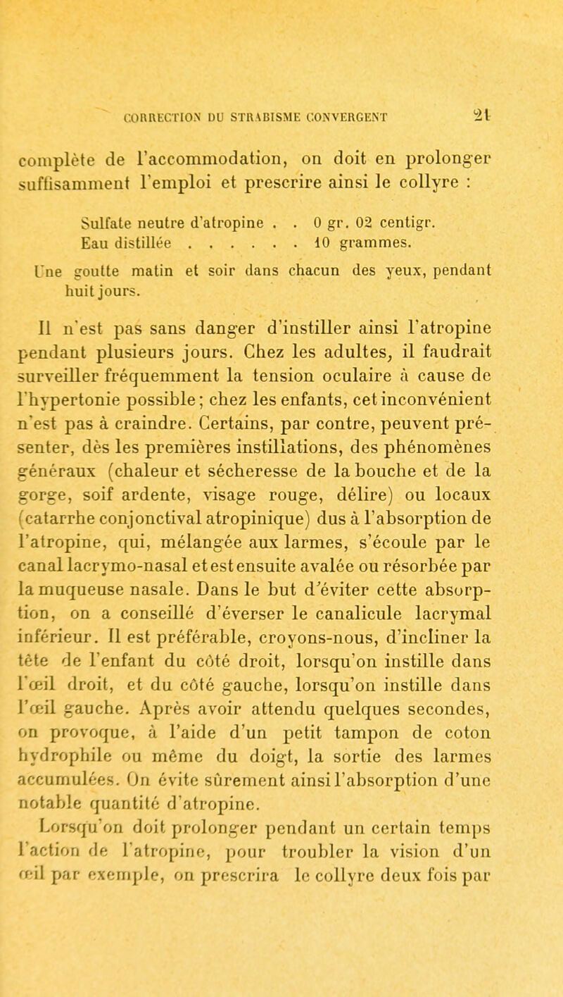 complète de l'accommodation, on doit en prolonger suftisamment l'emploi et prescrire ainsi le collyre : Sulfate neutre d'atropine . . 0 gr. 02 centigr. Eau distillée 10 grammes. L'ne goutte matin et soir dans chacun des yeux, pendant huit jours. 11 n'est pas sans danger d'instiller ainsi l'atropine pendant plusieurs jours. Chez les adultes, il faudrait surveiller fréquemment la tension oculaire à cause de l'hypertonie possible; chez les enfants, cet inconvénient n'est pas à craindre. Certains, par contre, peuvent pré- senter, dès les premières instillations, des phénomènes généraux (chaleur et sécheresse de la bouche et de la gorge, soif ardente, visage rouge, délire) ou locaux (catarrhe conjonctival atropinique) dus à l'absorption de l'atropine, qui, mélangée aux larmes, s'écoule par le canal lacrymo-nasal et est ensuite avalée ou résorbée par la muqueuse nasale. Dans le but d'éviter cette absorp- tion, on a conseillé d'éverser le canalicule lacrymal inférieur. Il est préférable, croyons-nous, d'incliner la tête de l'enfant du côté droit, lorsqu'on instille dans l'œil droit, et du côté gauche, lorsqu'on instille dans l'œil gauche. Après avoir attendu quelques secondes, on provoque, à l'aide d'un petit tampon de coton hydrophile ou même du doigt, la sortie des larmes accumulées. On évite sijrement ainsi l'absorption d'une notable quantité d'atropine. Lorsqu'on doit prolonger pendant un certain temps l'action de l'atropine, pour troubler la vision d'un a il par exemple, on prescrira le collyre deux fois par