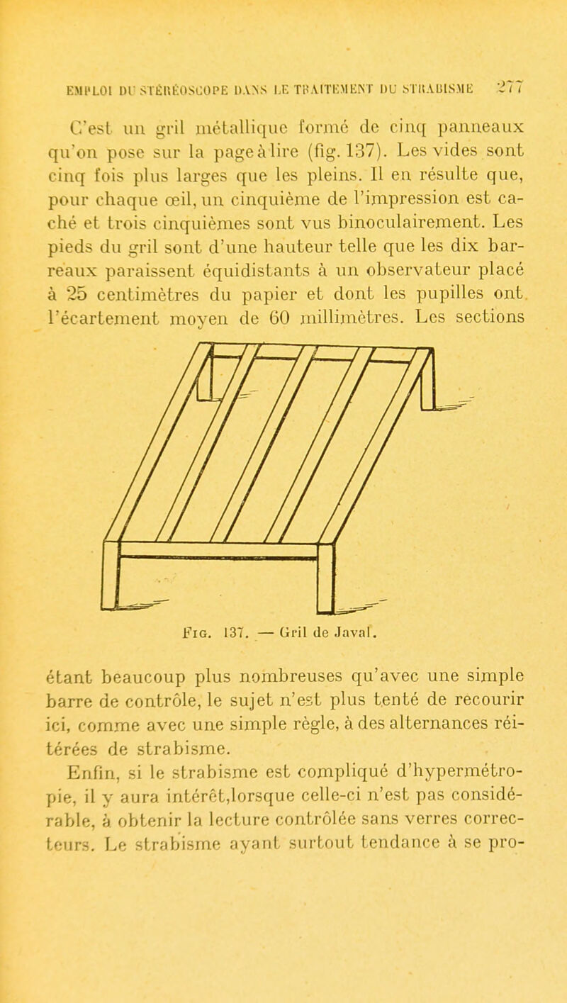 C'est un gril métallique formé de cinq panneaux qu'on pose sur la pageàlire (fig. 137). Les vides sont cinq fois plus larges que les pleins. Il en résulte que, pour chaque œil, un cinquième de l'impression est ca- ché et trois cinquièmes sont vus binoculairement. Les pieds du gril sont d'une hauteur telle que les dix bar- reaux paraissent équidistants à un observateur placé à 25 centimètres du papier et dont les pupilles ont. l'écartement moyen de 60 millimètres. Les sections Fig. 137. — Gril de Java!. étant beaucoup plus nombreuses qu'avec une simple barre de contrôle, le sujet n'est plus tenté de recourir ici, comme avec une simple règle, à des alternances réi- térées de strabisme. Enfin, si le strabisme est compliqué d'hypermétro- pie, il y aura intérêt,lorsque celle-ci n'est pas considé- rable, à obtenir la lecture contrôlée sans verres correc- teurs. Le strabisme ayant surtout tendance à se pro-