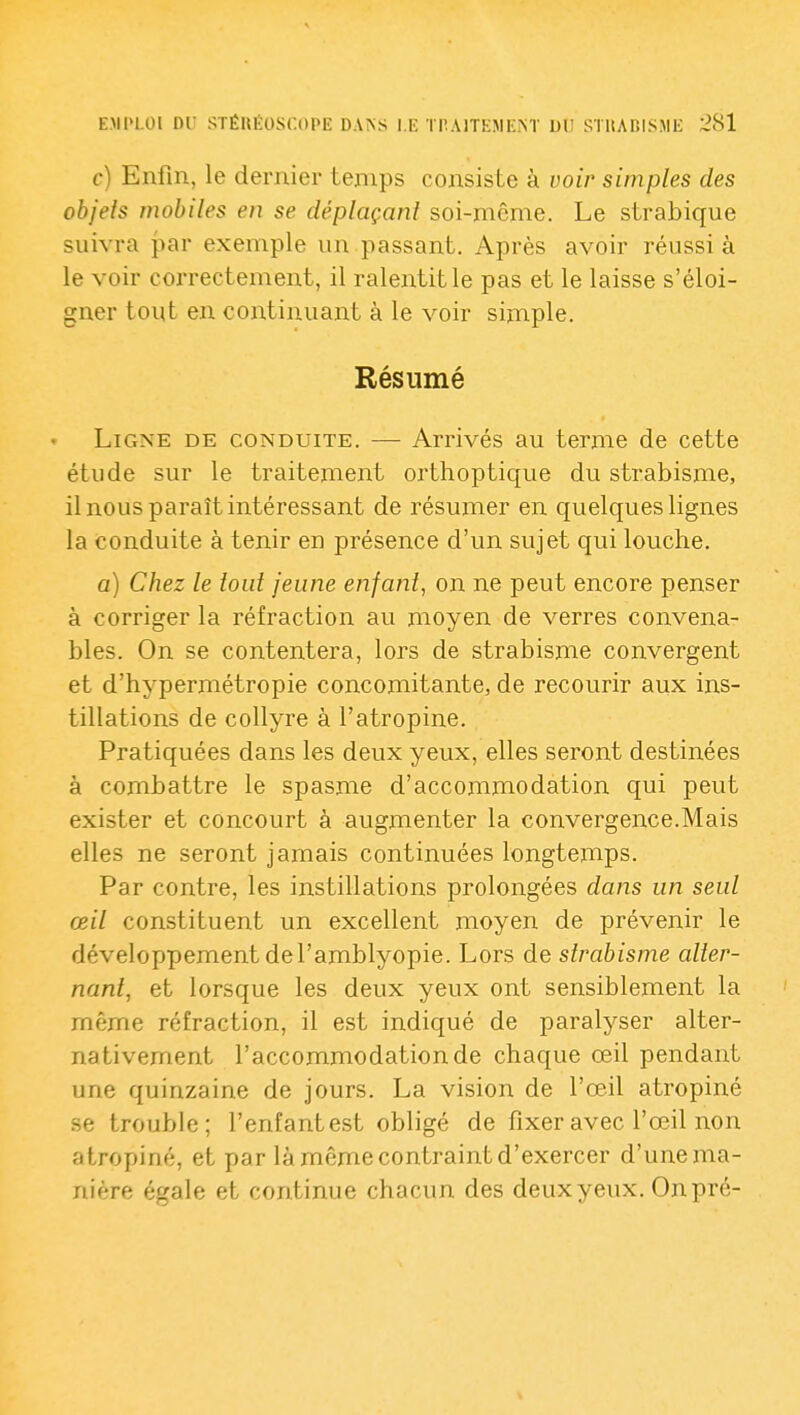 c) Enfin, le dernier temps consiste à voir simples des objets mobiles en se déplaçant soi-même. Le strabique suivra par exemple un passant. Après avoir réussi à le voir correctement, il ralentit le pas et le laisse s'éloi- gner tout en continuant à le voir simple. Résumé Ligne de conduite. — Arrivés au terme de cette étude sur le traitement orthoptique du strabisme, il nous paraît intéressant de résumer en quelques lignes la conduite à tenir en présence d'un sujet qui louche. a) Chez le tout jeune enfant, on ne peut encore penser à corriger la réfraction au moyen de verres convena- bles. On se contentera, lors de strabisme convergent et d'hypermétropie concomitante, de recourir aux ins- tillations de collyre à l'atropine. Pratiquées dans les deux yeux, elles seront destinées à combattre le spasme d'accommodation qui peut exister et concourt à augmenter la convergence.Mais elles ne seront jamais continuées longtemps. Par contre, les instillations prolongées dans un seul œil constituent un excellent moyen de prévenir le développement de l'amblyopie. Lors de strabisme alter- nant, et lorsque les deux yeux ont sensiblement la même réfraction, il est indicjué de paralyser alter- nativement l'accommodation de chaque œil pendant une quinzaine de jours. La vision de l'œil atropiné .se trouble; l'enfantest obligé de fixer avec l'œil non atropiné, et par là même contraint d'exercer d'unema- nière égale et continue chacun des deux yeux. On pré-