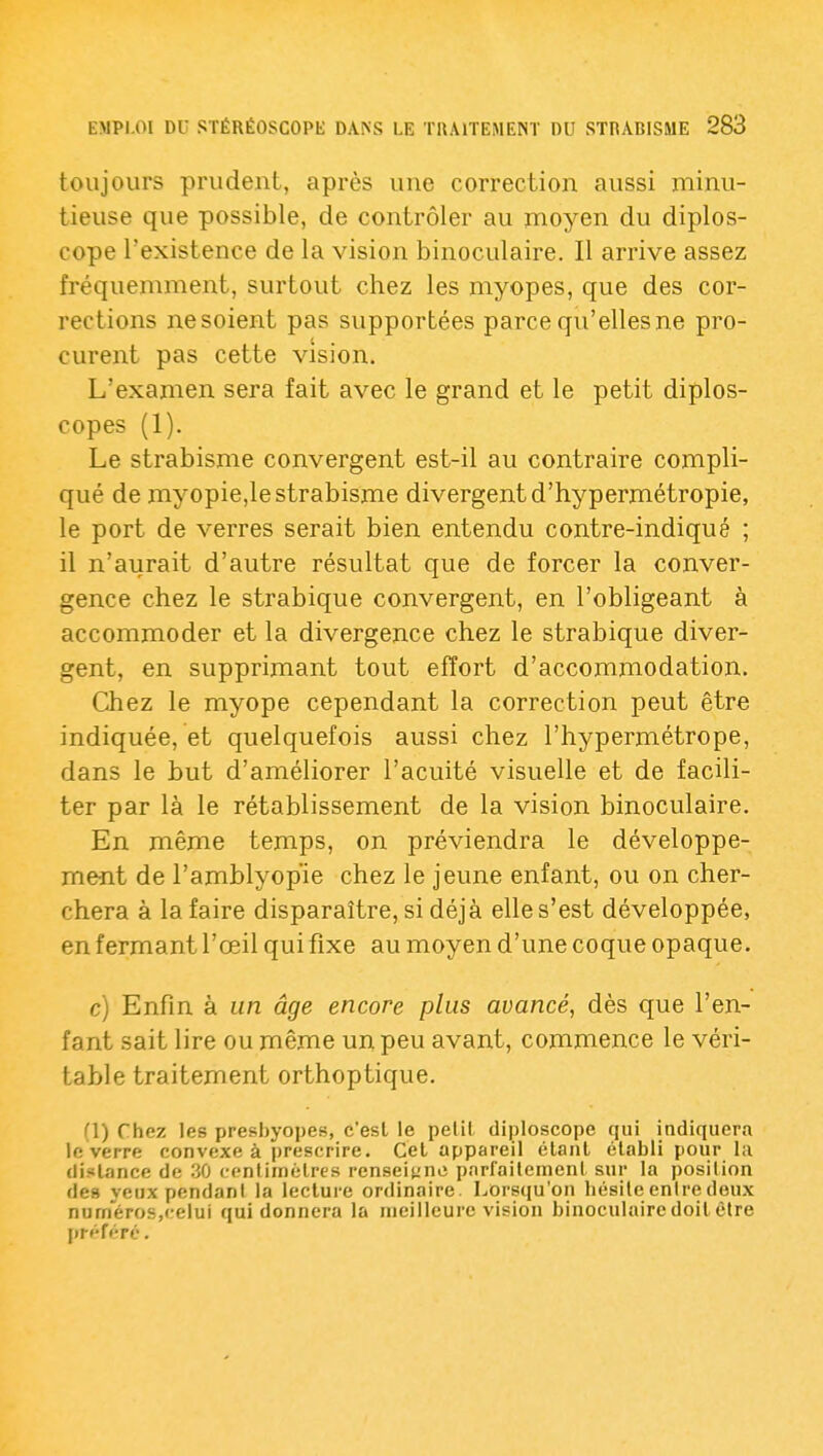 toujours prudent, après une correction aussi minu- tieuse que possible, de contrôler au moyen du diplos- cope l'existence de la vision binoculaire. Il arrive assez fréquemment, surtout chez les myopes, que des cor- rections ne soient pas supportées parce qu'elles ne pro- curent pas cette vision. L'examen sera fait avec le grand et le petit diplos- copes (1). Le strabisme convergent est-il au contraire compli- qué de myopie,le strabisme divergent d'hypermétropie, le port de verres serait bien entendu contre-indiqué ; il n'aurait d'autre résultat que de forcer la conver- gence chez le strabique convergent, en l'obligeant à accommoder et la divergence chez le strabique diver- gent, en supprimant tout effort d'accommodation. Chez le myope cependant la correction peut être indiquée, et quelquefois aussi chez l'hypermétrope, dans le but d'améliorer l'acuité visuelle et de facili- ter par là le rétablissement de la vision binoculaire. En même temps, on préviendra le développe- ment de l'amblyopie chez le jeune enfant, ou on cher- chera à la faire disparaître, si déjà elle s'est développée, en fermant l'œil qui fixe au moyen d'une coque opaque. c) Enfin à un âge encore plus avancé, dès que l'en- fant sait lire ou même un peu avant, commence le véri- table traitement orthoptique. (1) Chez les presbyopes, c'est le pelil diploscope qui indiquera le verre convexe à |)rescrire. Cet appareil élanl établi pour lu distance de 30 centimètres renseiune parfaitement sur la position des veux pendant la lecture ordinaire. Lorsqu'on hésite entre deux numéros,celui qui donnera la meilleure vision binoculaire doit être préféré.