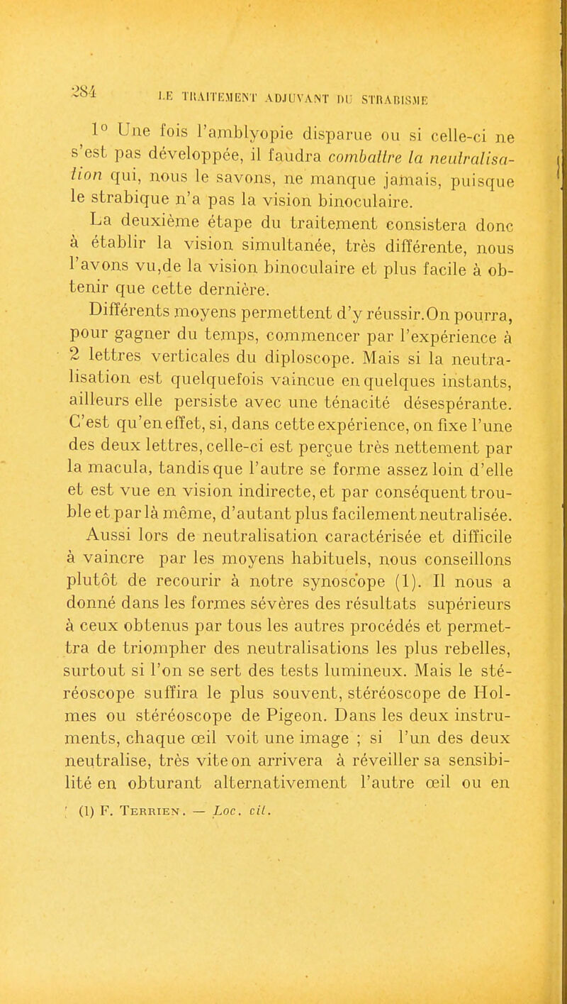 l.lî TIÎ.VITIÎMEIST ADJUVANT Dli STHAP,ISJIE 1° Une l'ois l'amblyopie disparue ou si celle-ci ne s'est pas développée, il faudra combattre la neutralisa- tion f{ui, nous le savons, ne manque jamais, puisque le strabique n'a pas la vision binoculaire. La deuxième étape du traitement consistera donc à établir la vision simultanée, très différente, nous l'avons vu,de la vision binoculaire et plus facile à ob- tenir que cette dernière. Différents moyens permettent d'y réussir.On pourra, pour gagner du temps, commencer par l'expérience à 2 lettres verticales du diploscope. Mais si la neutra- lisation est quelquefois vaincue en quelques instants, ailleurs elle persiste avec une ténacité désespérante. C'est qu'en effet, si, dans cette expérience, on fixe l'une des deux lettres, celle-ci est perçue très nettement par la macula, tandis que l'autre se forme assez loin d'elle et est vue en vision indirecte, et par conséquent trou- ble et parla même, d'autant plus facilement neutralisée. Aussi lors de neutralisation caractérisée et difficile à vaincre par les moyens habituels, nous conseillons plutôt de recourir à notre synoscope (1). Il nous a donné dans les formes sévères des résultats supérieurs à ceux obtenus par tous les autres procédés et permet- tra de triompher des neutralisations les plus rebelles, surtout si l'on se sert des tests lumineux. Mais le sté- réoscope suffira le plus souvent, stéréoscope de Hol- mes ou stéréoscope de Pigeon. Dans les deux instru- ments, chaque œil voit une image ; si l'un des deux neutralise, très vite on arrivera à réveiller sa sensibi- lité en obturant alternativement l'autre œil ou en (1) F. Terrien. — Loc. cil.