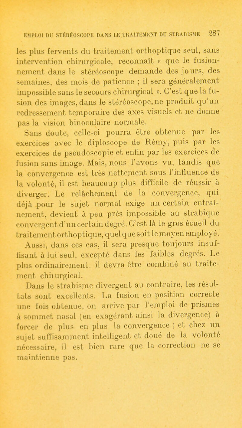 les plus fervents du traitement orthoplique seul, sans intervention chirurgicale, reconnaît c que le fusion- nement dans le stéréoscope demande des jours, des semaines, des mois de patience ; il sera généralement impossible sans le secours chirurgical ». C'est que la fu- sion des images, dans le stéréoscope, ne produit qu'un redressement temporaire des axes visuels et ne donne pas la vision binocidaire normale. Sans doute, celle-ci pourra être obtenue par les exercices avec le diploscope de Rémy, puis par les exercices de pseudoscopie et enfin par les exercices de fusion sans image. Mais, nous l'avons vu, tandis que la convergence est très nettement sous l'influence de la volonté, il est beaucoup plus difficile de réussir à diverger. Le relâchement de la convergence, qui déjà .pour le sujet normal exige un certain entraî- nement, devient à peu près impossible au strabique convergent d'uncertain degré. C'est là le gros écueil du traitement orthoptique, quel que soit le moyen employé. Aussi, dans ces cas, il sera presque toujours insuf- fisant à lui seul, excepté dans les faibles degrés. Le plus ordinairement, il devra être combiné au traite- ment chiiurgical. Dans le strabisme divergent au contraire, les résul- tats sont excellents. La fusion en position correcte une fois obtenue, on arrive par l'emploi de prismes à sommet nasal (en exagérant ainsi la divergence) à forcer de plus en plus la convergence ; et chez un sujet suffisamment intelligent et doué de la volonté néce.ssaire, il est bien rare que la correction ne se maintienne pas.