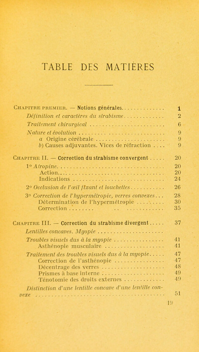 TABLE DES MATIERES Chapitre premier. — Notions générales 1 Définition et caractères du strabisme 2 Traitement chirurgical 6 Nature et évolution 9 a Origine cérébrale 9 b) Causes adjuvantes. Vices de réfraction .... 9 Chapitre IL — Correction du strabisme convergent 20 1° Atropine 20 Action . 20 Indications 24 2 Occlusion de l'œil fixant et louchettes 26 3° Correction de l'hypermétropie, verres convexes. . . 28 Détermination de l'hypermétropie 30 Correction 35 Ch.\pitre III. — Correction du strabisme divergent 37 Lentilles concaves. Myopie Troubles visuels dus à la myopie 41 Asthénopie musculaire 41 Traitement des troubles visuels dus à la myopie 47 Correction de l'asthénopie 47 Décentrage des verres 48 Prismes à base interne 49 Ténotomie des droits externes 49 Distinction d'une lentille concave d'une lentille con- vexe 51 111