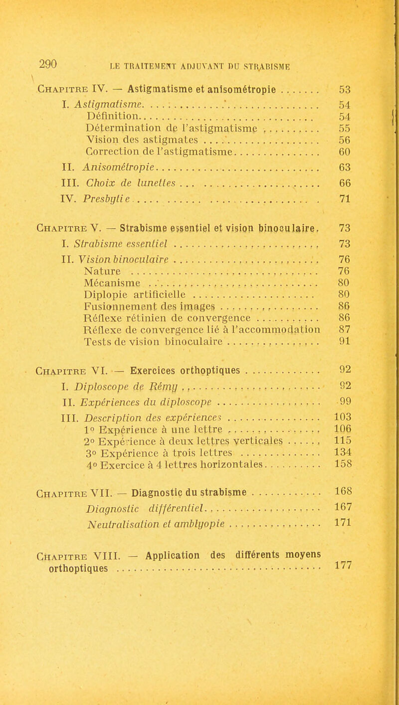 \ Chapitre IV. — Astigmatisme et anlsométropie 53 I. Astigmatisme.  54 Définition 54 Détermination de l'astigmatisme , 55 Vision des astigmates . . . .' 56 Correction de l'astigmatisme 60 II. Anisométropie 63 III. Choix de lunettes 66 IV. Presbytie. 71 Chapitre V. — Strabisme essentiel et vision binoculaire. 73 I. Strabisme essentiel 73 II. Vision binoculaire 76 Nature 76 Mécanisme . », 80 Diplopie artificielle 80 Fusionnement des Images 86 Réflexe rétinien de convergence 86 RéQexe de convergence lié à l'accommodation 87 Tests de vision binoculaire 91 Chapitre VI. — Exercices orthoptiques 92 I. Diploscope de P.émii . , 92 II. Expériences du diploscope , . . -99 III. Description des expériences 103 10 Expérience à une lettre 106 2° Expérience à deux lettres verticales 115 3° Expérience à trois lettres 134 4° Exercice à 4 lettres horizontales 158 Chapitre VII. — Diagnostic du strabisme 168 Diagnostic différentiel 167 Neutralisation et amblyopie 171 Chapitre VIII. — Application des différents moyens orthoptiques 1'^''