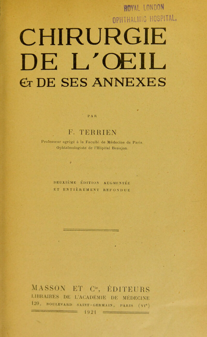 ROM LDNDON OPHTHALMIC HOSPITAL, CHIRURGIE DE L'ŒIL Êr DE SES ANNEXES 1' A II F. TERRIEN Professeur agrégé à la Faculté de Médecine de Paris. Ophtalmologiste de l'Hôpital Beaiijqn. DEUXIEME EDITION AUGMENTEE ET ENTIEREMENT REFONDUE MASSON ET 0e, ÉDITEURS LIBRAIRES DE L'ACADÉMIE DE MÉDECINE 120, BO0L8YARO s vint-c;ei\ma in , paius (vie)