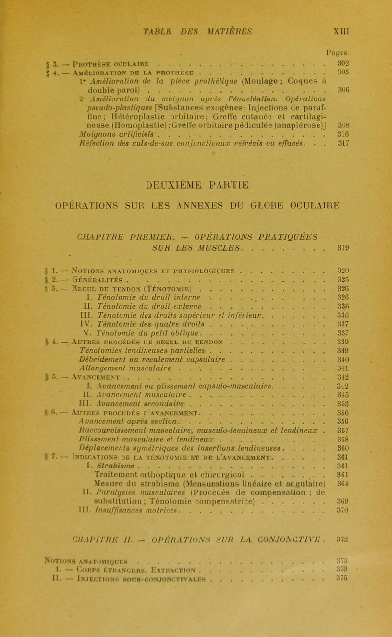 Pnges. 5 3. — Prothèse oculaire 302 §4.— Amélioration db la prothèse 305 1* Amélioration de la pièce prolhèlique (Moulage ; Coques à double paroi) 306 2' Amélioration du moignon après l'énucléalion. Opérations pseudo-plastiques [Substances exogènes; Injections de paraf- fine; Ilétéroplastie orbitaire; Greffe cutanée et cartilagi- neuse (Hornoplastie) ; Greffe orbitaire pédiculée (anaplérose)J 308 Moignons artificiels 316 Réfection des culs-de-sac conjonctivaux rétrécis ou effacés. . . 317 DEUXIÈME PARTIE OPÉRATIONS SUR LES ANNEXES DU GLOBE OCULAIRE CHAPITRE PREMIER. - OPÉRATIONS PRATIQUÉES SUR LES MUSCLES 319 $ 1. — Notions anatomiques et physiologiques 320 §2. — généralités 325 S 3. — Recul du tendon (Ténotomie) 326 I. Ténotomie du droit interne 326 II. Ténotomie du droit externe 336 III. Ténotomie des droits supérieur et inférieur 336 IV. Ténotomie des quatre droits 337 V. Ténotomie du petit oblique 337 §4. — Autres procédés de recul du tendon 339 Ténolomies tendineuses partielles 339 Débridement ou reculemenl capsulaire 340 Allongement musculaire 341 % 5. — Avancement 342 I. Avancement ou plissement capsulo-musculaire 342 II. Avancement musculaire 345 III. Avancement secondaire 353 S 6.— Autres prockdés d'avancement 356 Auancemenl après section 356 Raccourcissement musculaire, musculo-lendineux et tendineux . 357 Plissement musculaire et tendineux 358 Déplacements symétriques des insertions tendineuses 360 § 7-— Indications de la ténotomie et de l'avancement 361 I. Strabisme 361 Traitement ortlioptique et chirurgical _. . 361 Mesure du strabisme (Mensurations linéaire et angulaire) 364 II. Paralysies musculaires (Procédés de compensation ; de substitution ; Ténotomie compensatrice) 369 III. Insuffisances motrices • 370 CHAPITRE II. - OPÉRATIONS SUR LA CONJONCTIVE. 372 Notions anatomiques ....... \ . . 373 I. — Corps étii a Nlehs. K'xtiiaction 373 II. — Injections socb-conjonctivaleh 375