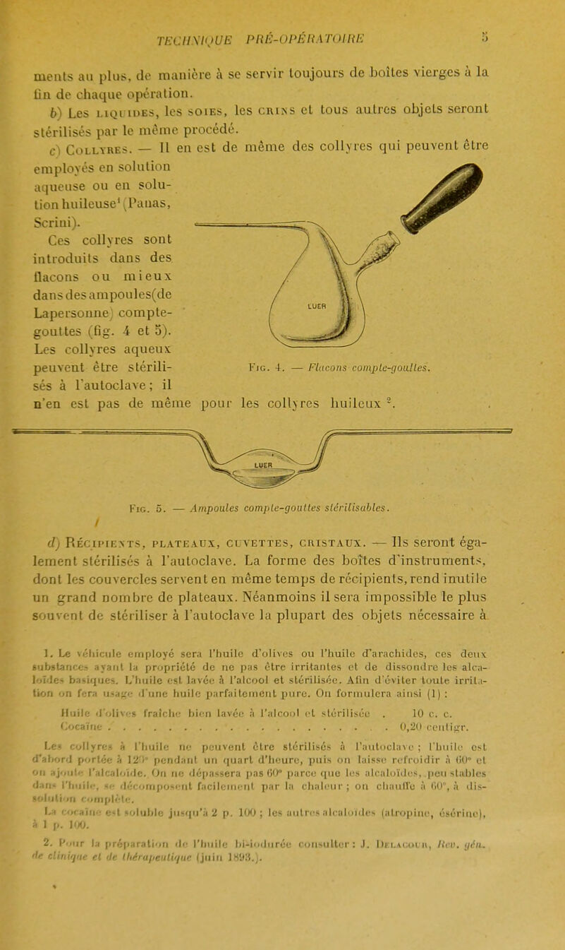 nients au plus, do manière à se servir toujours de boîtes vierges à la tin de chaque opération. b) Les liquides, les soies, les ciuas et tous autres objets seront stérilisés par le même procédé. e) Collyres. — 11 en est de même des collyres qui peuvent être employés en solution aqueuse ou en solu- tion huileuse1 (Pauas, Scriui). Ces collyres sont introduits dans des flacons ou mieux da n s d es a m po u 1 es(de Lapersonne) compte- gouttes (fig. 4 et 5). Les collyres aqueux peuvent être Stérili- Kic. 4. — Flacons complc-goulles. sés à l'autoclave ; il n'en est pas de même pour les collyres huileux 2. Fig. 5. — Ampoules comiile-goultes slërilisubles. I d) Récipients, plateaux, clvettes, cristaux. — Ils seront éga- lement stérilisés à l'autoclave. La forme des boîtes d'instruments, dont les couvercles servent en même temps de récipients, rend inutile un grand nombre de plateaux. Néanmoins il sera impossible le plus souvent de stériliser à l'autoclave la plupart des objets nécessaire à 1. Le véhicule employé sera l'huile d'olives ou l'huile d'arachides, ces deux substance.'^ ayant la propriété de ne pas être irritantes et de dissoudre les alca- loïde-* basiques. L'huile est lavée h l'alcool et stérilisée. A lin d'éviter toute irrila- tion '«n fera usa^c d'une huile parfaitement pure. On formulera ainsi (1) : Huile d'oli\< s fraîche bien lavée à l'alcool et stérilisée . 10 c. c. Cocaïne .' , . . '. 0,20 ecnlifrr. Le collyres à l'huile ne peuvent être stérilisés à L'autoclave ; l'huile est d'abord portée à 12> pendant un quart d'heure, puis on laisse refroidir à lill et OU ajoute l'alcaloïde. On ne dépassera pas 00° parce que les alcaloïdes, peu stables dm- l'huile, décomposent facilement par la chaleur; ou chauffe à liU, à dis- solution complète. Ll COC9ltie Ml loltlble jusqu'à 2 p. IOO ; lus autres alcaloïdes (alropine, ésériue), à 1 p. 100. 2. Pour la préparation de l'huile bWoduréu consulter: .1. DCLAOOUA, RtO, grfo. lie clinirjiie el de lhérui>enli<itic (juin 1HD3.).