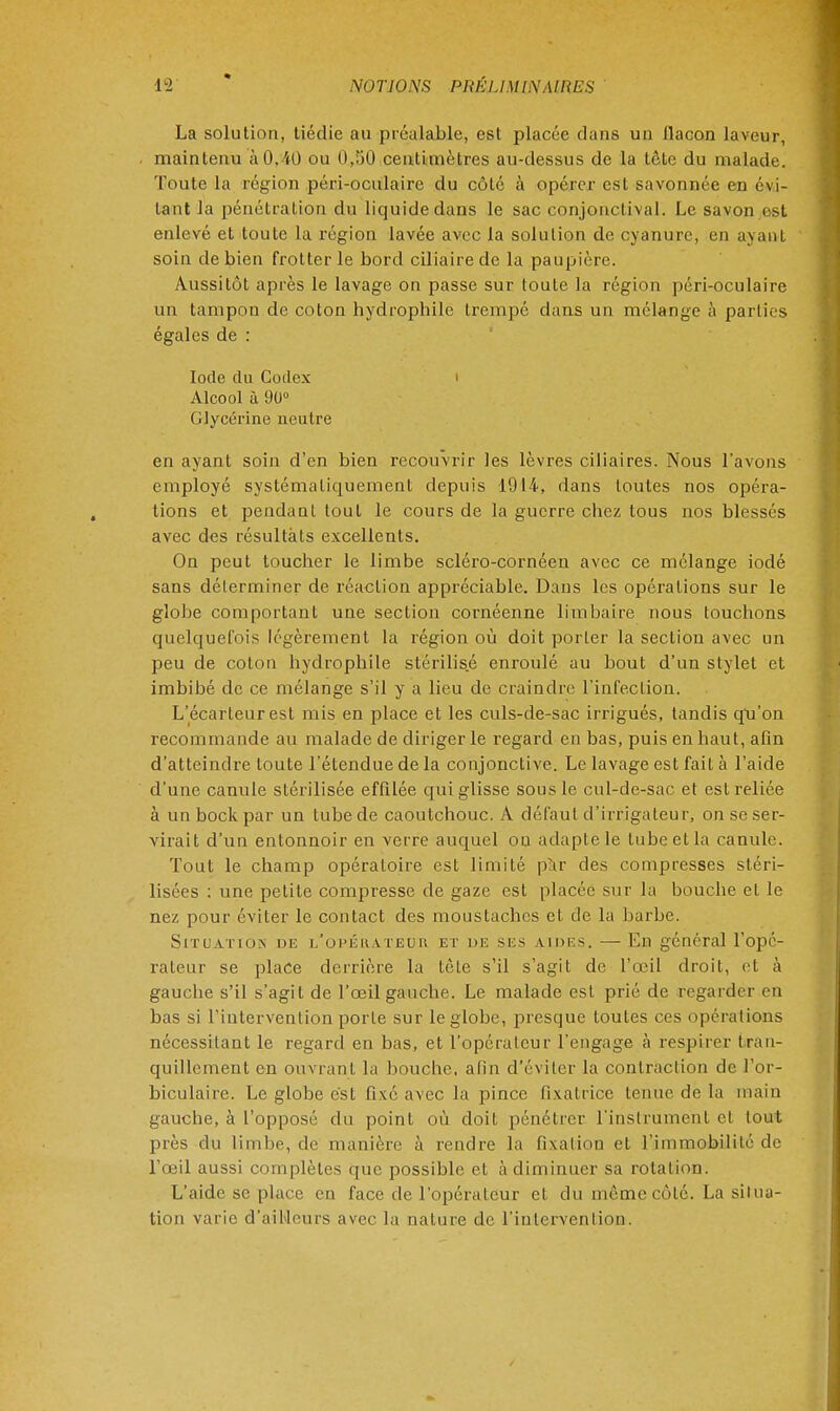 La solution, tiédie au préalable, est placée dans un llacon laveur, maintenu à !).'<() ou 0.,50 centimètres au-dessus de la tète du malade. Toute la région péri-oculaire du côté à opérer est savonnée en évi- tant la pénétration du liquide dans le sac conjonclival. Le savon est enlevé et toute la région lavée avec la solution de cyanure, en ayant soin de bien frotter le bord ciliaire de la paupière. Aussitôt après le lavage on passe sur toute la région péri-oculaire un tampon de coton hydrophile trempé dans un mélange à parties égales de : Iode du Codex i Alcool à 90° Glycérine neutre en ayant soin d'en bien recouvrir les lèvres ciliaires. Nous l'avons employé systématiquement depuis 1914, dans toutes nos opéra- tions et pendant tout le cours de la guerre chez tous nos blessés avec des résultats excellents. On peut toucher le limbe scléro-cornéen avec ce mélange iodé sans déterminer de réaction appréciable. Dans les opérations sur le globe comportant une section cornéenne limbaire nous touchons quelquefois légèrement la région où doit porter la section avec un peu de coton hydrophile stérilisé enroulé au bout d'un stylet et imbibé de ce mélange s'il y a lieu de craindre l'infection. L'écarleur est mis en place et les culs-de-sac irrigués, tandis qu'on recommande au malade de diriger le regard en bas, puis en haut, afin d'atteindre toute l'étendue de la conjonctive. Le lavage est fait à l'aide d'une canule stérilisée effilée qui glisse sous le cul-de-sac et est reliée à un bock par un tube de caoutchouc. A défaut d'irrigateur, on se ser- virait d'un entonnoir en verre auquel ou adapte le tube et la canule. Tout le champ opératoire est limité pïir des compresses stéri- lisées : une petite compresse de gaze est placée sur la bouche et le nez pour éviter le contact des moustaches et de la barbe. Situation de i/opéuateuh et de ses vides. — En général l'opé- rateur se place derrière la tète s'il s'agit de l'œil droit, et à gauche s'il s'agit de l'œil gauche. Le malade est prié de regarder en bas si l'intervention porte sur le globe, presque toutes ces opérations nécessitant le regard en bas, et l'opérateur l'engage à respirer tran- quillement en ouvrant la bouche, afin d'éviter la contraction de For- biculaire. Le globe est fixé avec la pince fixatrice tenue de la main gauche, à l'opposé du point où doit pénétrer l'instrument cl tout près du limbe, de manière à rendre la fixation et l'immobilité de l'œil aussi complètes que possible et à diminuer sa rotation. L'aide se place en face de l'opéra leur cl du même côté. La sil na- tion varie d'ailleurs avec la nature de l'intervention.