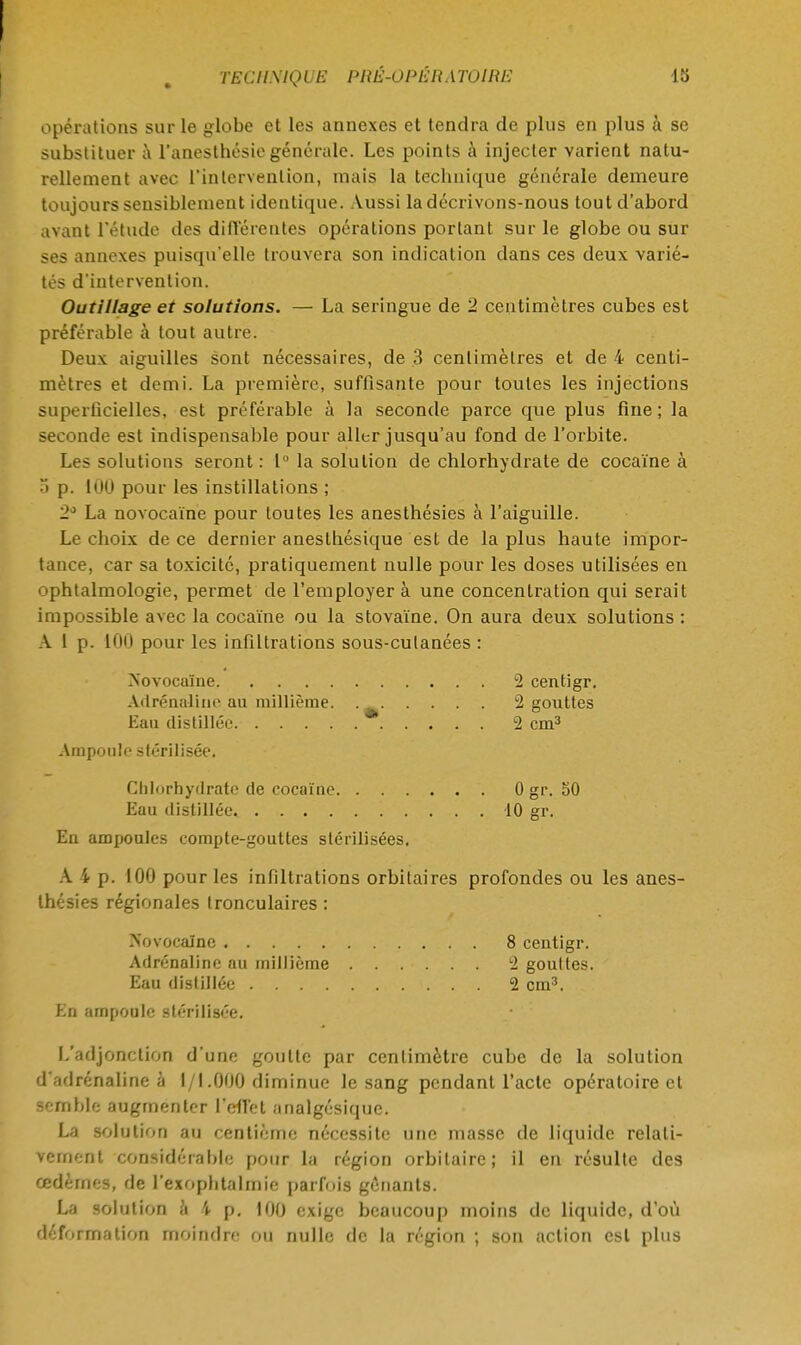 TKCHN1Q UE PKÊ-OPÉR. 1 TOI RE 18 opérations sur le globe et les annexes et tendra de plus en plus à se substituer à fanesthésiegénérale. Les points à injecter varieut natu- rellement avec l'intervention, mais la technique générale demeure toujours sensiblement identique. Aussi la décrivons-nous tout d'abord avant l'étude des différentes opérations portant sur le globe ou sur ses annexes puisqu'elle trouvera son indication dans ces deux varié- tés d'intervention. Outillage et solutions. — La seringue de 2 centimètres cubes est préférable à tout autre. Deux aiguilles sont nécessaires, de 3 centimètres et de 4 centi- mètres et demi. La première, suffisante pour toutes les injections superficielles, est préférable à la seconde parce que plus fine; la seconde est indispensable pour aller jusqu'au fond de l'orbite. Les solutions seront: 1° la solution de chlorhydrate de cocaïne à ) p. 100 pour les instillations ; 2° La novocaïne pour toutes les anesthésies à l'aiguille. Le choix de ce dernier aneslhésique est de la plus haute impor- tance, car sa toxicité, pratiquement nulle pour les doses utilisées en ophtalmologie, permet de l'employer à une concentration qui serait impossible avec la cocaïne ou la stovaïne. On aura deux solutions : A 1 p. 100 pour les infiltrations sous-cutanées : Novocaïne 2 centigr. Adrénaline au millième. 2 gouttes Eau distillée. 2 cm3 Ampoule stérilisée. Chlorhydrate de cocaïne 0 gr. 50 Eau distillée 10 gr. En ampoules compte-gouttes stérilisées. A 4 p. 100 pour les infiltrations orbitaires profondes ou les anes- thésies régionales tronculaires : rs'ovoealne 8 centigr. Adrénaline au millième 2 gouttes. Eau distillée 2 cm3. En ampoule stérilisée. L'adjonction d'une goutte par centimètre cube de la solution d'adrénaline à l/l .000 diminue le sang pendant l'acte opératoire cl Semble augmenter l'effet analgésique. La solution au centième nécessite une masse de liquide relati- vement considérable pour la région orbitairc; il en résulte des œdèmes, de l'exoplitalrnic parfois gênants. La solution a i p. 100 exige beaucoup moins de liquide, d'où déformation moindre on nulle de la région ; son action est plus