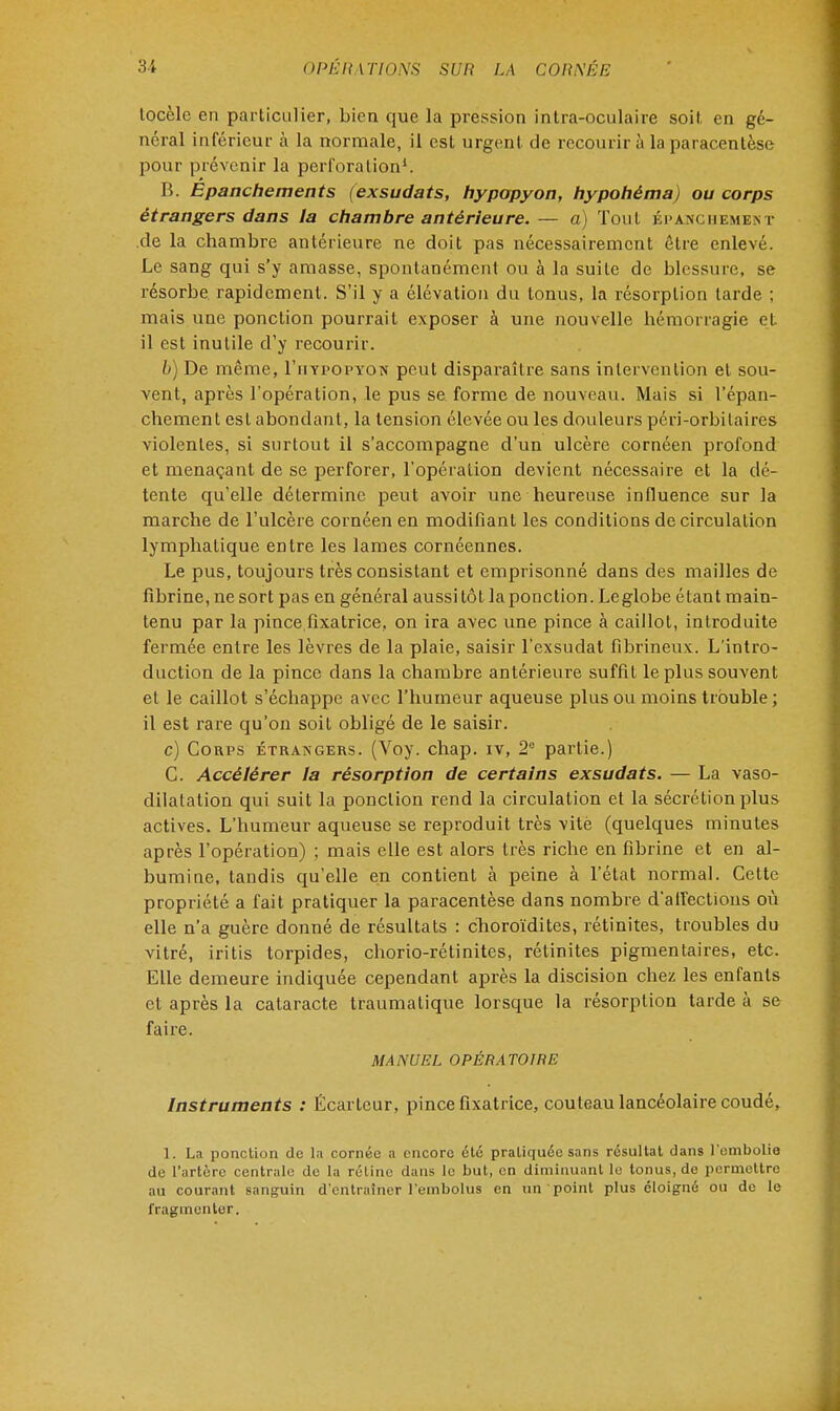 tocèle en particulier, bien que la pression intra-oculaire soit, en gé- néral inférieur à la normale, il est urgent de recourir à la paracentèse pour prévenir la perforation1. B. Epanchements (exsudats, hypopyon, hypohèma) ou corps étrangers dans la chambre antérieure.— a) Tout épanchemekt de la chambre antérieure ne doit pas nécessairement être enlevé. Le sang qui s'y amasse, spontanément ou à la suite de blessure, se résorbe rapidement. S'il y a élévation du tonus, la résorption tarde ; mais une ponction pourrait exposer à une nouvelle hémorragie et il est inutile d'y recourir. b) De même, I'uypopyon peut disparaître sans intervention et sou- vent, après l'opération, le pus se forme de nouveau. Mais si l'épan- chement est abondant, la tension élevée ou les douleurs péri-orbilaires violentes, si surtout il s'accompagne d'un ulcère cornéen profond et menaçant de se perforer, l'opération devient nécessaire et la dé- tente qu'elle détermine peut avoir une heureuse influence sur la marche de l'ulcère cornéen en modifiant les conditions de circulation lymphatique entre les lames cornéennes. Le pus, toujours très consistant et emprisonné dans des mailles de fibrine, ne sort pas en général aussitôt la ponction. Leglobe étant main- tenu par la pince fixatrice, on ira avec une pince à caillot, introduite fermée entre les lèvres de la plaie, saisir l'exsudat fibrineux. L'intro- duction de la pince dans la chambre antérieure suffit le plus souvent et le caillot s'échappe avec l'humeur aqueuse plus ou moins trouble ; il est rare qu'on soit obligé de le saisir. c) Corps étrangers. (Voy. chap. iv, 2e partie.) C. Accélérer la résorption de certains exsudats. — La vaso- dilatation qui suit la ponction rend la circulation et la sécrétion plus actives. L'humeur aqueuse se reproduit très vitè (quelques minutes après l'opération) ; mais elle est alors très riche en fibrine et en al- bumine, tandis qu'elle en contient à peine à l'état normal. Cette propriété a fait pratiquer la paracentèse dans nombre d'affections où elle n'a guère donné de résultats : choroïdites, rétinites, troubles du vitré, iritis torpides, chorio-rétinites, rétinites pigmentaires, etc. Elle demeure indiquée cependant après la discision chez les enfants et après la cataracte traumatique lorsque la résorption tarde à se faire. MANUEL OPÉRATOIRE Instruments : Écarteur, pince fixatrice, couteau lancéolaire coudé, 1. La ponction de la cornée a encore été pratiquée sans résultat dans l'embolie de l'artère centrale de la rétine dans le but, en diminuant le tonus.de permettre au courant sanguin d'entraîner l'embolus en un point plus éloigné ou de le fragmenter.