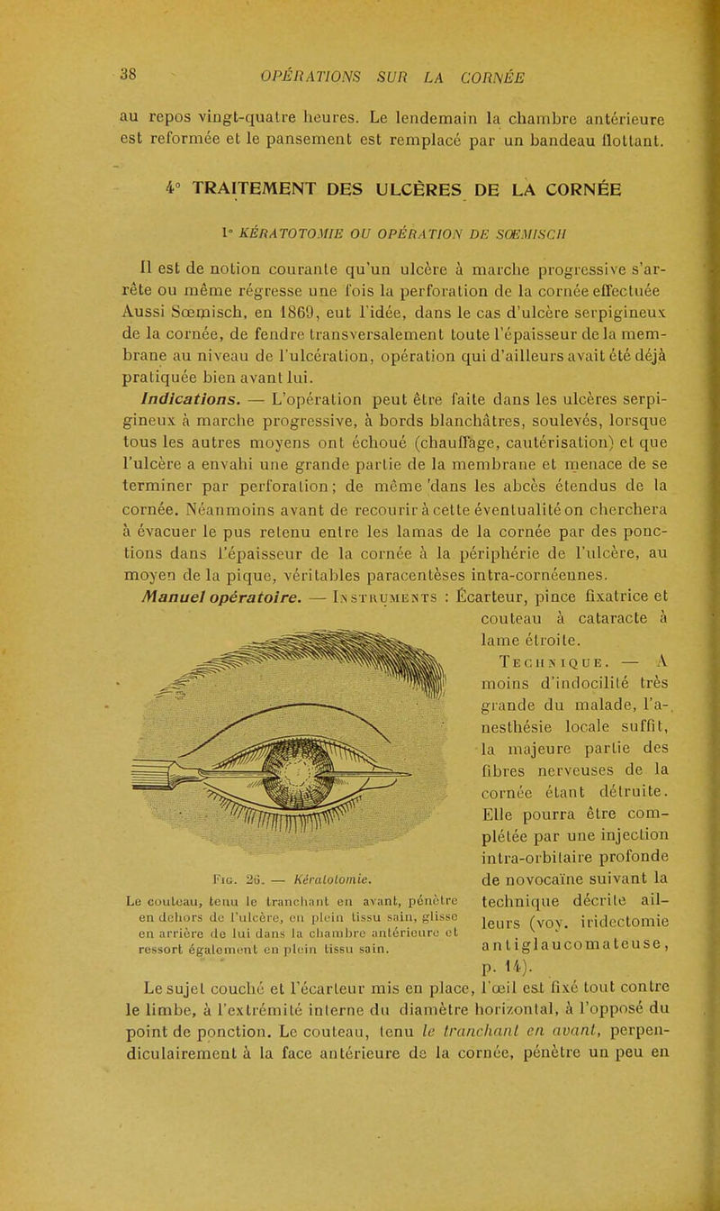 au repos vingt-quatre heures. Le lendemain la chambre antérieure est reformée et le pansement est remplacé par un bandeau flottant. 4° TRAITEMENT DES ULCÈRES DE LA CORNÉE 1° KÉRÀTOTOMŒ OU OPÉRATION DE SCEMISCH Il est de notion courante qu'un ulcère à marche progressive s'ar- rête ou même régresse une fois la perforation de la cornée effectuée Aussi Sœmisch, en 1869, eut l'idée, dans le cas d'ulcère serpigineux de la cornée, de fendre transversalement toute l'épaisseur delà mem- brane au niveau de l'ulcération, opération qui d'ailleurs avait été déjà pratiquée bien avant lui. Indications. — L'opération peut être faite dans les ulcères serpi- gineux à marche progressive, à bords blanchâtres, soulevés, lorsque tous les autres moyens ont échoué (chauffage, cautérisation) et que l'ulcère a envahi une grande partie de la membrane et menace de se terminer par perforation; de même'dans les abcès étendus de la cornée. Néanmoins avant de recourir à cette éventualité on cherchera à évacuer le pus retenu entre les lamas de la cornée par des ponc- tions dans l'épaisseur de la cornée à la périphérie de l'ulcère, au moyen delà pique, véritables paracentèses intra-cornéeunes. Manuel opératoire. — Instruments : Écarteur, pince fixatrice et couteau à cataracte à lame étroite. Technique. — A moins d'indocilité très grande du malade, l'a-, nesthésie locale suffit, la majeure partie des fibres nerveuses de la cornée étant détruite. Elle pourra être com- plétée par une injection intra-orbilaire profonde de novocaïne suivant la technique décrite ail- leurs (voy. iridectomie antiglaucomateuse, p. 14). Le sujet couché et l'écarteur mis en place, l'œil est fixé tout contre le linihe, à l'extrémité interne du diamètre horizontal, à l'opposé du point de ponction. Le couteau, tenu le tranchant en avant, perpen- diculairement à la face antérieure de la cornée, pénètre un peu en Fie. 2ii. — Kéralolomie. Lu couteau, tenu le tranchant on avant, pénètre en dehors de l'ulcère, en plein tissu sain, glisse en arrière <le lui d;ms la chambre antérieure et ressort également en plein lissu sain.