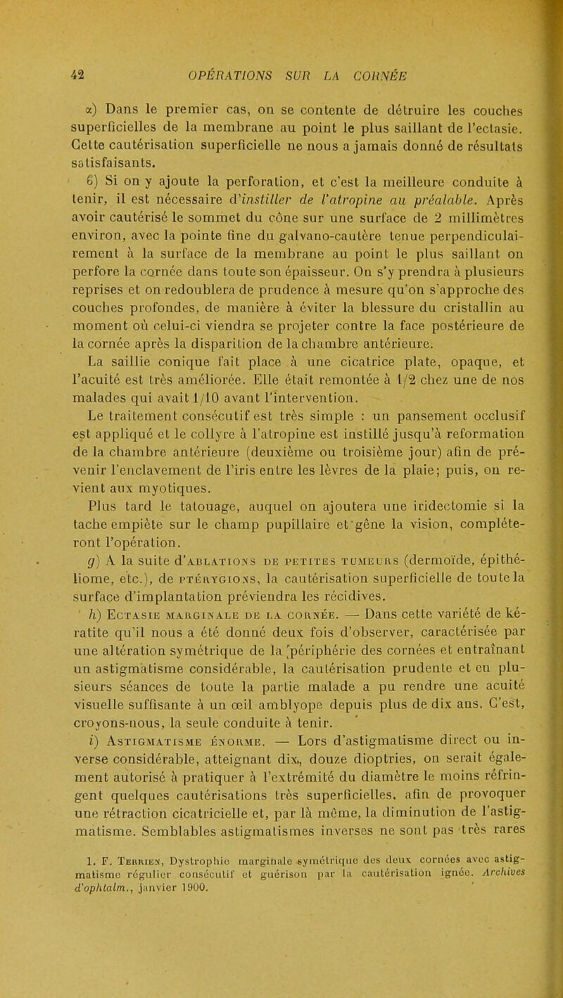 a) Dans le premier cas, on se contente de détruire les couches superficielles de la membrane au point le plus saillant de l'ectasie. Cette cautérisation superficielle ne nous a jamais donné de résultats satisfaisants. 6) Si on y ajoute la perforation, et c'est la meilleure conduite à tenir, il est nécessaire d'instiller de l'atropine au préalable. Après avoir cautérisé le sommet du cône sur une surface de 2 millimètres environ, avec la pointe fine du galvano-caulère tenue perpendiculai- rement à la surface de la membrane au point le plus saillant on perfore la cornée dans toute son épaisseur. On s'y prendra à plusieurs reprises et on redoublera de prudence à mesure qu'on s'approche des couches profondes, de manière à éviter la blessure du cristallin au moment où celui-ci viendra se projeter contre la face postérieure de la cornée après la disparition de la chambre antérieure. La saillie conique fait place à une cicatrice plate, opaque, et l'acuité est très améliorée. Elle était remontée à 1/2 chez une de nos malades qui avait 1/10 avant l'intervention. Le traitement consécutif est très simple : un pansement occlusif est appliqué et le collyre à l'atropine est instillé jusqu'à reformation de la chambre antérieure (deuxième ou troisième jour) afin de pré- venir l'enclavement de l'iris entre les lèvres de la plaie; puis, on re- vient aux myotiques. Plus tard le tatouage, auquel on ajoutera une iridectomie si la tache empiète sur le champ pupillaire et'gêne la vision, compléte- ront l'opération. g) A la suite d'arl ations de petites tumeurs (dermoïde, épithé- liome, etc.), de ptérygions, la cautérisation superficielle de toute la surface d'implantation préviendra les récidives. ' h) Ectasie marginale de la cornée. —• Dans cette variété de ké- ratite qu'il nous a été donné deux fois d'observer, caractérisée par une altération symétrique de la 'périphérie des cornées et entraînant un astigmatisme considérable, la cautérisation prudente et en plu- sieurs séances de toute la partie malade a pu rendre une acuité visuelle suffisante à un œil amblyope depuis plus de dix ans. C'est, croyons-nous, la seule conduite à tenir. i) Astigmatisme énorme. — Lors d'astigmatisme direct ou in- verse considérable, atteignant dix, douze dioptries, on serait égale- ment autorisé à pratiquer à l'extrémité du diamètre le moins réfrin- gent quelques cautérisations très superficielles, afin de provoquer une rétraction cicatricielle et, par là même, la diminution de l'astig- matisme. Semblables astigmalismes inverses ne sont pas très rares 1. F. Tehkiek, Dystrophie marginale symétrique des deux cornées avec astig- matisme régulier consécutif et guérison par la cautérisation ignée. Archives d'oplitalm., janvier 1900.