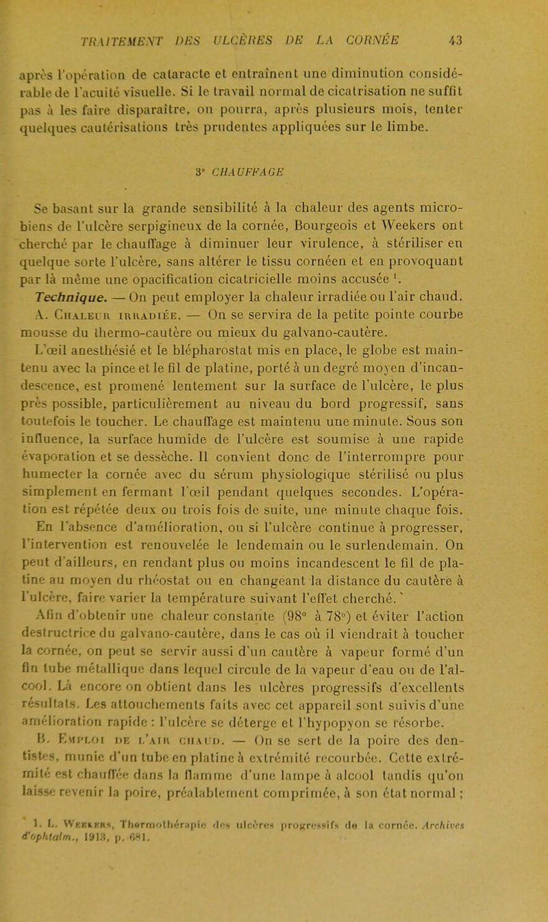 après l'opération de cataracte et entraînent une diminution considé- rable de l'acuité visuelle. Si le travail normal de cicatrisation ne suffit pas à les faire disparaître, on pourra, après plusieurs mois, tenter quelques cautérisations très prudentes appliquées sur le limbe. 3° CHAUFFAGE Se basant sur la grande sensibilité à la chaleur des agents micro- biens de l'ulcère serpigineux de la cornée, Bourgeois et Weekers ont cherché par le chauffage à diminuer leur virulence, à stériliser en quelque sorte l'ulcère, sans altérer le tissu cornéen et en provoquant par là même une opacification cicatricielle moins accusée l. Technique. — On peut employer la chaleur irradiée ou l'air chaud. A. Chaleur irradiée. — On se servira de la petite pointe courbe mousse du thermo-cautère ou mieux du galvano-cautère. L'oeil anesthésié et le blépharostat mis en place, le globe est main- tenu avec la pince et le fil de platine, porté à un degré moyen d'incan- descence, est promené lentement sur la surface de l'ulcère, le plus près possible, particulièrement au niveau du bord progressif, sans toutefois le toucher. Le chauffage est maintenu une minute. Sous son influence, la surface humide de l'ulcère est soumise à une rapide évaporation et se dessèche. 11 convient donc de l'interrompre pour humecter la cornée avec du sérum physiologique stérilisé ou plus simplement en fermant l'œil pendant quelques secondes. L'opéra- tion est répétée deux ou trois fois de suite, une minute chaque fois. En l'absence d'amélioration, ou si l'ulcère continue à progresser, l'intervention est renouvelée le lendemain ou le surlendemain. On peut d'ailleurs, en rendant plus ou moins incandescent le fil de pla- tine au moyen du rhéostat ou en changeant la distance du cautère à l'ulcère, faire varier la température suivant l'effet cherché.  Afin d'obtenir une chaleur constante (98° à 78) et éviter l'action destructrice du galvano-cautère, dans le cas où il viendrait à toucher la cornée, on peut se servir aussi d'un cautère à vapeur formé d'un fin tube métallique dans lequel circule de la vapeur d'eau ou de l'al- cool. Là encore on obtient dans les ulcères progressifs d'excellents résultats. Les attouchements faits avec cet appareil sont suivis d'une amélioration rapide : l'ulcère se déterge et l'hypopyon se résorbe. 15. Emploi de l'air chaud. — On se sert de la poire des den- tisU-s, munie d'un tube en platine à extrémité recourbée. Cette extré- mité est chauffée dans la flamme d'une lampe à alcool tandis qu'on laisse revenir la poire, préalablement comprimée, à son état normal ; 1. L. Wkkikm, Thormolhénipic <lr-«t ulcère* progressifs de la cornée. Archives d'ophtalm., 1913, p. 681.