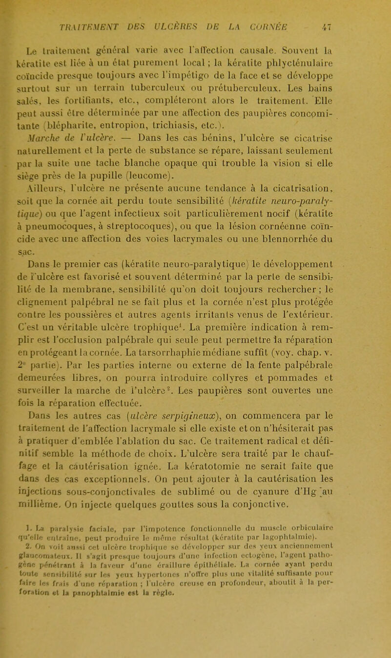 Le traitement général varie avec l'affection causale. Souvent la kératite est liée à un état purement local ; la kératite pblycténulaire coïncide presque toujours avec l'impétigo de la face et se développe surtout sur un terrain tuberculeux ou prétuberculeux.. Les bains salés, les fortifiants, etc., compléteront alors le traitement. Elle peut aussi être déterminée par une affection des paupières concomi- tante (blépharite, entropion, triebiasis, etc.). Marche de l'ulcère. — Dans les cas bénins, l'ulcère se cicatrise naturellement et la perte de substance se répare, laissant seulement par la suite une tacbe blancbe opaepue qui trouble la vision si elle siège près de la pupille (leucome). Ailleurs, l'ulcère ne présente aucune tendance à la cicatrisation, soit que la cornée ait perdu toute sensibilité (kératite neuro-paraly- tique) ou que l'agent infectieux soit particulièrement nocif (kératite à pneumocoques, à streptocoques), ou que la lésion cornéenne coïn- cide avec une affection des voies lacrymales ou une blennorrhée du sac. Dans le premier cas (kératite neuro-paralytique) le développement de î'ulcère est favorisé et souvent déterminé par la perle de sensibir lité de la membrane, sensibilité qu'on doit toujours rechercher; le clignement palpébral ne se fait plus et la cornée n'est plus protégée contre les poussières et autres agents irritants venus de l'extérieur. C'est un véritable ulcère trophique1. La première indication à rem- plir est l'occlusion palpébrale qui seule peut permettre la réparation en protégeant la cornée. La tarsorrhaphie médiane suffit (voy. chap. v. 2 partie). Par les parties interne ou externe de la fente palpébrale demeurées libres, on pourra introduire collyres et pommades et surveiller la marche de l'ulcère'2. Les paupières sont ouvertes une fois la réparation effectuée. Dans les autres cas {ulcère serpigineux), on commencera par le traitement de l'affection lacrymale si elle existe et on n'hésiterait pas à pratiquer d'emblée l'ablation du sac. Ce traitement radical et défi- nitif semble la méthode de choix. L'ulcère sera traité par le chauf- fage et la cautérisation ignée. La kératotomie ne serait faite que dans des cas exceptionnels. On peut ajouter à la cautérisation les injections sous-conjonctivales de sublimé ou de cyanure d'Hg [au millième. On injecte quelques gouttes sous la conjonctive. 1. La paralysie faciale, par J'impolcnce fonctionnelle du muscle orbiculaire qu'elle entraîne, peut produire le même résultat (kératite par lagophtalmie). 2. On voit aussi cet ulcère tropbique se développer sur des yeux anciennement glaucomateux. Il s'agit presque toujours d'une infection QCtogène, l'agent patho- gène pénétrant à la faveur d'une éraillure épilhéliale. La cornée ayant perdu toute sensibilité sur les yeux hypertoncs n'offre plus une vitalité suffisante pour faire les frais d'une réparation ; l'ulcère creuse en profondeur, ahoulil à la per- foration et la panophtalmie est la règle.