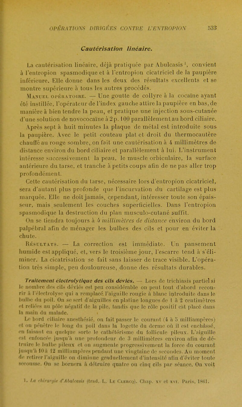 Cautérisation linéaire. La cautérisation linéaire, déjà pratiquée par Abulcasis ', convient à l'eiUropion spasmodique et à l'entropion cicatriciel de la paupière inférieure. Elle donne dans les deux des résultats excellents et se montre supérieure à tous les autres procédés. Mani ki. opératoire. — Une goutte de collyre à la cocaïne ayant été instillée, l'opérateur de l'index gauche attire la paupière en bas, de manière à bien tendre la peau, et pratique une injection sous-cutanée d'une solution de novococaïne à 2p. 100 parallèlement au bord ciliaire. Après sept à huit minutes la plaque de métal est introduite sous la paupière. Avec le petit couteau plat et droit du thermocautère chauffé au rouge sombre, on fait une cautérisation à A millimètres de dis ta née environ du bord ciliaire et parallèlement à lui. L'instrument intéresse successivement la peau, le muscle orbiculaire, la surface antérieure du tarse, et tranebe à petits coups afin de ne pas aller trop profondément. Celte cautérisation du tarse, nécessaire lors d'entropion cicatriciel, sera d'autant plus profonde que l'incurvation du cartilage est plus marquée. Elle ne doit jamais, cependant, intéresser toute son épais- seur, mais seulement les couches superficielles. Dans l'entropion spasmodique la destruction du plan musculo-cutané suffit. < >n se tiendra toujours à h millimètres de distance environ du bord palpébral afin de ménager les bulbes des cils et pour en éviter la chute. Résultats. — La correction est immédiate. Un pansement humide est appliqué, et, vers le troisième jour, l'escarre tend à s'éli- miner. La cicatrisation se fait sans laisser de trace visible. L'opéra- tion très simple, peu douloureuse, donne des résultats durables. Traitement électrolytique des cils déviés. — Lors de trichiasis partiel si le nombre dos cils déviés est peu considérable on peut tout d'abord recou- rir à I'électrolyse qui a remplacé l'aiguille rougie à blanc introduite dans le bulbe du poil. On se sert d'aiguilles en platine longues de I à 2 centimètres ••t reliées an pôle négatif de la pile, tandis epic le rôle positif est placé dans la main du malade. Le bord ciliaire anesthésié, on fait passer le courant C4 à o milliampèrcs) et on pénètre le long du poil dans la logette du derme où il est enchâssé, eil faisant en quelque sorte le eathélérismc du follicule pileux. L'aiguille est enfoncée jusqu'à une profondeur de 3 millimètres environ afin de dé- truire le bulbe (dieux et on augmente progressivement la force du courant jusqu'à lOà 12 milliampères pendant une vingtaine de secondes. Au moment de retirer l'aiguille on diminue graduellement d'intensité afin d'éviter toute secousse. On se bornera à détruire quatre ou cinq cils par séance. On voit 1. La ehlntrgte <rAbtUctuii (trad, L, Le Clbucq), Chtrp, jv et itvt. Paris, 1861.