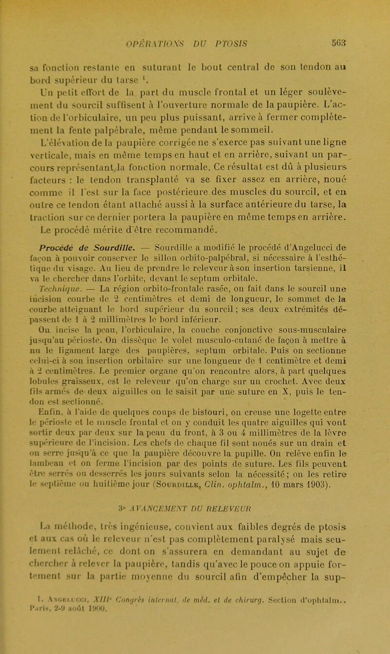 sa fonction restante en suturant le bout central de son tendon ai» bord supérieur du tarse l. Un petit effort de la part du muscle frontal et un léger soulève- ment du sourcil suffisent à l'ouverture normale de la paupière. L'ac- tion de l'orbiculaire, un peu plus puissant, arrive à fermer complète- ment la fente palpébrale, même pendant le sommeil. L'élévation de la paupière corrigée ne s'exerce pas suivant une ligne verticale, mais en même temps en haut et en arrière, suivant un par- cours représentant la fonction normale. Ce résultat est dû à plusieurs facteurs : le tendon transplanté va se fixer assez en arrière, noué comme il l'est sur la face postérieure des muscles du sourcil, et en outre ce tendon étant attaché aussi à la surface antérieure du tarse, la traction sur ce dernier portera la paupière en même temps en arrière. Le procédé mérite d'être recommandé. Procédé de Sourdllle. — Sourdille a modifié le procédé d'Angelucci de façon à pouvoir conserver le sillon orbito-palpébral, si nécessaire à l'esthé- tique du visage. Au lieu de prendre le releveur à son insertion tarsienne, il va le chercher dans l'orbite, devant leseptum orbitale. Technique. — La région orbito-frontale rasée, on fait dans le sourcil une incision courbe de 2 centimètres et demi de longueur, le sommet de la courbe atteignant le bord supérieur du sourcil ; ses deux extrémités dé- passent de 1 à 2 millimètres le bord inférieur. Ou. incise la peau, l'orbiculaire, la couche conjonctive sous-musculaire jusqu'au périoste. On dissèque le volet musculo-cutané de façon à mettre à nu le ligament large des paupières, septum orbitale. Puis on sectionne celui-ci à son insertion orbilairo sur une longueur de I centimètre et demi à i centimètres. Le premier organe qu'on rencontre alors, à part quelques lobules graisseux, est le releveur qu'on charge sur un crochet. Avec deux fils armés de deux aiguilles on le saisit par une suture en X, puis le ten- don est sectionné. Enfin, à l'aide de quelques coups de bistouri, on creuse une logette entre le périoste et le muscle frontal et on y conduit les quatre aiguilles qui vont sortir deux par deux sur la peau du front, à 3 ou 4 millimètres de la lèvre supérieure de l'incision. Les chefs de chaque fil sont noués sur un drain et on serre jusqu'à ce que la paupière découvre la pupille. On relève enfin le lambeau et on ferme l'incision par des points de suture. Les fils peuvent être serrés ou desserrés les jours suivants selon la nécessite; on les retire le septième ou huitième jour (Souhdille, Clin, ophtalm., 10 mars 1903). 3° AVANCEMENT DU RELEVEUR La méthode, très ingénieuse, convient aux faibles degrés de ptosis et aux cas où le releveur n'est pas complètement paralysé mais seu- lement relâché, ce dont on s'assurera en demandant au sujet de chercher à relever la paupière, tandis qu'avec le pouce on appuie for- tement sur la partie moyenne du sourcil afin d'empêcher la sup- 1. Asee&ucCf, XUl' Congril internat, de mêd. et de cliirunj. Section d'ophtalm.. Pitié, 2-!> août 1900.