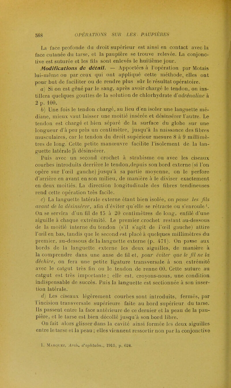 La l'ace profonde du droit supérieur est ainsi en contact avec la face cutanée du taise, et la paupière se trouve relevée. La conjonc- tive est suturée et les iils sont enlevés le huitième jour. Modifications de détail. — Apportées à l'opération par Motais lui-même ou par ceux qui ont appliqué cette méthode, elles ont pour but de faciliter ou de rendre plus sûr le résultat opératoire. a) Si on est gêné par le sang, après avoir chargé le tendon, on ins- tillera quelques goutles de la solution de chlorhydrate d'adrénaline à 2 p. 100. b) Une fois le tendon chargé, au lieu d'en isoler une languette mé- diane, mieux vaut laisser une moitié insérée et désinsérer l'autre. Le tendon est chargé et bien séparé de la surface du globe sur une longueur d'à peu près un centimètre, jusqu'à la naissance des fibres musculaires, car le tendon du droit supérieur mesure 8 à 9 millimè- tres de long. Cette petite manœuvre facilite l'isolement de la lan- guette latérale |à désinsérer. Puis avec un second crochet à strabisme ou avec les ciseaux courbes introduits derrière le tendon,depuis son bord externe (si l'on opère sur l'œil gauche) jusqu'à sa partie moyenne, on le perfore d'arrière en avant en son milieu, de manière à le diviser exactement en deux moitiés. La direction longitudinale des fibres tendineuses rend cette opération très facile. c) La languette latérale externe étant bien isolée, on passe les fils avant de la désinsérer, afin d'éviter qu'elle se rétracte ou s'enroule '. On se servira d'un fil de 15 à 20 centimètres de long, enfilé d'une aiguille à chaque extrémité. Le premier crochet restant au-dessous de la moitié interne du tendon (s'il s'agit de i'œil gauche) attire l'œil en bas, tandis que le second est placé à quelques millimètres du premier, au-dessous de la languette externe (p. 471). On passe aux bords de la languette externe les deux aiguilles, de manière à la comprendre dans une anse de fil et, pour éviter que le fil ne la déchire, on fera une petite ligature transversale à son extrémité avec le catgut très fin ou le tendon de renne 00. Cette suture au catgut est très importante; elle est, croyons-nous, une condition indispensable de succès. Puis la languette est sectionnée à son inser- tion latérale. d) Les ciseaux légèrement courbes sont introduits, fermés, par l'incision transversale supérieure faite au bord supérieur du tarse. Ils passent entre la face antérieure de ce dernier et la peau de la pau- pière, et le tarse est bien décollé jusqu'à son bord libre. On fait alors glisser dans la cavité ainsi formée les deux aiguilles en ire le tarse et la peau ; elles viennent ressortir non par la conjonctive 1. Marquez, Arch. d'oplitalm., 1916, p. <>24.