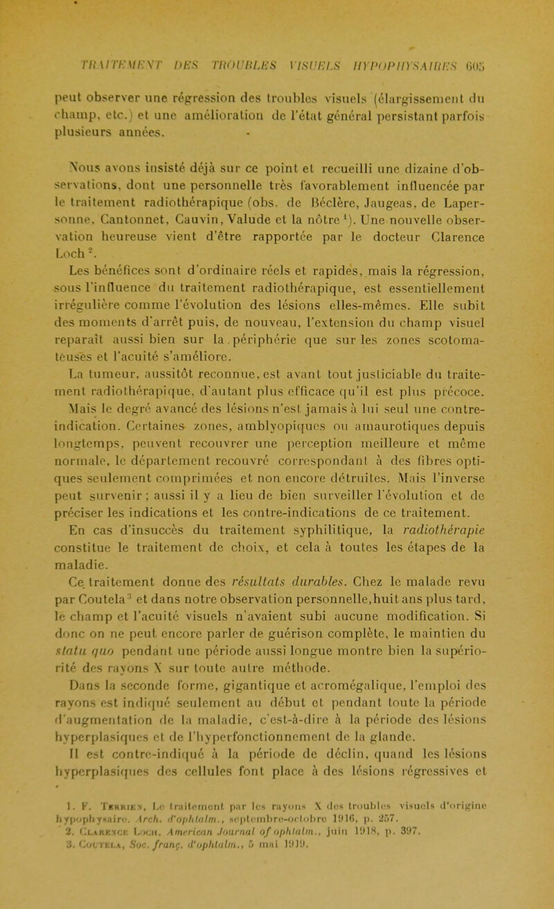 peut observer une régression des troubles visuels (élargissement du champ, etc.) et une amélioration de l'état général persistant parfois plusieurs années. Nous avons insisté déjà sur ce point et recueilli une dizaine d'ob- servations, dont une personnelle très favorablement influencée par le traitement radiothérapique (obs. de Béclère, Jaugeas, de Laper- sonne. Cantonnet, Cauvin, Valude et la nôtre1). Une nouvelle obser- vation heureuse vient d'être rapportée par le docteur Clarence Loch 2. Les bénéfices sont d'ordinaire réels et rapides, mais la régression, sous l'influence du traitement radiothérapique, est essentiellement irrégulière comme l'évolution des lésions elles-mêmes. Elle subit des moments d'arrêt puis, de nouveau, l'extension du champ visuel reparaît aussi bien sur la. périphérie que sur les zones scotoma- teuses et l'acuité s'améliore. La tumeur, aussitôt reconnue, est avant tout justiciable du traite- ment radiothérapique, d'autant plus efficace qu'il est plus précoce. Mais le degré avancé des lésions n'esL jamais à lui seul une contre- indication. Certaines zones, amblyopiques on amaurotiqnes depuis longtemps, peuvent recouvrer une perception meilleure et même normale, le département recouvré correspondant à des fibres opti- ques seulement comprimées et non encore détruites. Mais l'inverse peut survenir; aussi il y a lieu de bien surveiller l'évolution et de préciser les indications et les contre-indications de ce traitement. En cas d'insuccès du traitement syphilitique, la radiothérapie constitue le traitement de choix, et cela à toutes les étapes de la maladie. Ce. traitement donne des résultats durables. Chez le malade revu par Coutela3 et dans notre observation personnelle,huit ans plus tard, le champ et l'acuité visuels n'avaient subi aucune modification. Si donc on ne peut encore parler de guérison complète, le maintien du statu quo pendant une période aussi longue montre bien la supério- rité des rayons X sur toute autre méthode. Dans la seconde forme, gigantique et acromégalique, l'emploi des rayons est indiqué seulement au début et pendant toute la période d'augmentation de la maladie, c'est-à-dire à la période des lésions hyperplasiques et de l'hyperfonctionnement de la glande. Il est contre-indiqué à la période de déclin, quand les lésions hyperplasiques des cellules font place à des lésions régressives et 1. F. Terkie>, Le traitement par les r.iycuis X des troubles visuels d'origine hypOphyMire. Arch. <V0[>hU\lm., srplcmlire-orlnbre 1!)16, p. 257. 2. Clark^ck LOCH, Amrrir.an Journal of Ophtalm., juin 1918a p. 3H7. a. Coltei.a, Soc. frunç. d'uplilulm., 5 mal I'.»]'.).