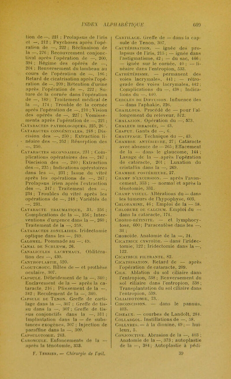 lion de—, 221 ; Prolapsus de l'iris «•I —, 212 ; Psychoses après l'opé ration de —, 222; Réclinaison de la —, 27tî ; Recouvrement conjonc- tival après l'opération de —, 2(X), 394 ; Régime des opérés de —, 204 ; Renversement du lambeau au cours de l'opération de —. 186 ; Retard de cicatrisation après l'opé- ration de —, 20'.) ; Rétention d'urine après l'opération de —, 222; Su- ture de la cornée dans l'opération de —, 189; Traitement médical de la —, 174 ; Trouble de la cornée après l'opération de —, 210 ; Vision des opérés de —, 227 ; Vomisse- ments après l'opération de —, 221 ; Cataractes pathologiques, 225, 2<> ', Cataractes congénitales, 248 ; Dis- cision des —.250; Extraction li- • néaire des —, 252 : Résorption tles —, 250. Cataractes secondaires, 231 ; Com- plications opératoires des —, 247 ; Discision des —, 240; Extraction des—. 235 ; Indications opératoires dans les —, 231 ; Issue du vitré après les opérations de —, 247 ; Prolapsus irien après l'extraction des —, 247 : Traitement des —, 234 ; Troubles du vitré après les opérations de —, 248 ; Variétés de —, 231. Cataracte traumatioue, 33, 256 ; Complications de la —, 256; Inter- ventions d'urgence dans la —, 260 ; Traitement de la —, 258. Cataractes zonulaires. Iridectomic optique dans les —, 249. Calomel. Pommade au —, 49. Canal de Schlevm, 26. Canaliculks lacrymaux. Oblitéra- tion des —, 430. GantaOPLASTIE. 520. CAOUTCHOUC. Ri'lles de— et prothèse oculaire, 307. Capsule. Débridejoent de la —, 340; Enclavement de la — après la ca- taracte. 216 ; Plissement de la —. 312 ; Reculement de la —, 340. Capsule de Tenon. Greffe de carti- lage dans la —, 307 ; Creffe de tis- su dans la —, 307 ; Greffe de lis- sus conjonctifs dans la —, 311 ; Implantation dans la — de subs- tances exogènes, 307 ; Injection de paraffine dans la —, 30it. Capsi i.otomie, 213. CARONCULE. Enfoncements de la — après la ténotomie, 333. f, Termes.— Chirurgie de l'œil, CARTILAGE. Greffe de — dans la cap- sule de Tenon, 307. Cautérisation. — ignée des pro- lapsus de l'iris, 215 ; — ignée dans l'astigmatisme, 42; — du sac, 446; — ignée sur le cornée, 40 ; — li- néaire dans l'entropion, 533. Cathétérisme. — permanent des voies lacrymales, 441 ; — rétro- grade des voies lacrymales, 442 : Complications du —, 438 ; Indica- tions du —, 440. Cercles de Diffusion. Influence des — dans l'aphakie, 22ii. Cuaillous. Procédé de — pour l'al- longement du releveur. 572. Chalazion. Opération du —,573. ClIALEUn IRRADIÉE, — 43. Çhaput. Gants de —, 6. Chauffage. Technique du —, 43. Chambre antérieure, 27; Cataracte avec absence de—265; Effacement de la — dans le glaucome, 144; Lavage de la — après l'opération de càtàïacte, 201 ; Luxation du cristallin dans la —, 269. Chambre postérieure; 27. Champ d'excursion. — après l'avan- cement, 353 ; normal et après la ténotomie, 331. Champ visuel. Altérations du — dans les tumeurs de l'hypophyse, 603. Chloramine, 4(5; Emploi de la — 58. Chlorure de calcium. Emploi du — dans la cataracte, 174. Cho'rio-rétinite. — et lymphocy- tose, 600; Paracentèse dans les —, 34 ; CnoRoïdc. Ànatomie de la —, 24. Cicatrice cystoïde. — dans l'iridec- lomie, 122; Iridectomic dans la—, 122. Cicatrice filtrante, 82. Cicatrisation. Relard de — après l'opération de cataracte, 209. Cils. Ablation du sol ciliaire dans l'entropion, 538 ; Renversement du sol ciliaire dans l'entropion, 538 ; Transplantation du sol ciliaire dans l'entropion, 539. ClLlAIROTOMIE, 73. Circoncision. — dans le pannus, 403. Ciseaux. — courbes de Landolt, 284. CoLLARGOL. Instillations de —, 58. Collyres.— ,'i la dionine, 49;— hui- leux, 5. Conjonctive. Abrasion de la —, 403 ; Anatomie de la—,373; autoplastie de la -, 3X4 ; Autoplaslie à pédi 3'J