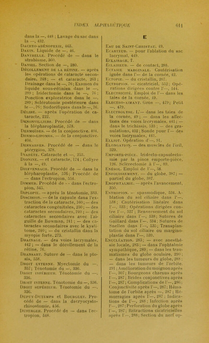 IXI>K\ ALPHABETIQUE (ill dans la —, 448 ; Lava«e du sac dans la —, 432. Dacryo-adénopexie, 403. Dakin. Liquide de —, 40. Dantkelle. Procédé de — dans le strabisme, 300. Daviel. Section de —, 280. Décollement de la rétine. — après les opérations de cataracte secon- daire, 248; — et cataracte, 203; Drainage dans le —, 76; Examen du liquide sous-rétinien dans le —, 28!» ; Iridectomie dans le —, 70 ; Ponction exploratrice dans le —, 289; Sclérotomie postérieure dans le—, 70; Sudorifiques dansle—,70. Délire. — après l'opération de ca- taracte, 222. Denonvillif.rs. Procédé de — dans la blépharoplaslie, 578. Dermoïres. — de la conjonctive. 404. Df.rmo-lipomes. — (le la conjonctivci 404. Desmarres. Procédé de — dans le ptérygion, 37S. Diabète. Cataracte et —, 255. Diomne. — et cataracte, 174; Collyre à la —, 4!). Dieffenracii. Procédé de — dans la blépharoplastie, 576; Procédé de — dans l'cctropion, 554. Dimmer. Procédé de -- dans l'ectro- pion, 545. Diplopie. —après la ténotomie, 333. Discision. — de la capsule dans l'ex- traction de la cataracte, 100;— des cataractes congénitales, 250 ; — des cataractes secondaires, 240 ; — des cataractes secondaires avec l'ai- guille de Bowman, 241 ; — des ca- taractes secondaires avec le kysli- tome, 240; — du cristallin dans la myopie forte, 273. Drainage. — des voies lacrymales, 442 ; — dans le décollement de la réline, 76. IJransart. Suture de — dans le pto- sis, 558. Ijroit externe. Myectomie du —, 357; Ténotomie du —, 336. Droit INFÉRIEUR. Ténotomie du —, 386. Ijr;»it interne. Ténotomie du —, .436. Droit »ui>ékim r. Ténotomie du —, 336. Dupi Y-DLTEMPrt et Bolrguet. Pro- cédé de — dans la dacryocysto- rhinostoinie, 456. [ilvi roer. Procédé do — dan* l'ec- tropion, 648, E Eau de Saint-Ciiristau, 49. Ecarteur. — pour l'ablation du sac lacrymal, 44'J. Eclairage, 7. Eclaireur. — de contact, 288. Ectasie marginale. Cautérisation ignée dans I— de la cornée, 42. Ectopie. — du cristallin, 207. Ectropion. — cicatriciel, 552; Opé- rations dirigées contre 1'—, 54 1. Electricité. Emploi de 1'— dans les taies de la cornée. 19. Electro-aimant. Gros —, 479; Petit —, 479. Electrolyse. Lr— dans les taies de la cornée, 49 ; — dans les affec- tions des voies lacrymales, 441; — dans le trichiasis, 533 ; — des gra- nulations, 402; Sonde pour 1'— des voies lacrymales, 441. Elliot. Opération d'—, 91. Elongation. — des muscles de l'œil, 329. Km porte-pièce. Irideclo-capsulecto- mie par la pince emporle-pièce, 126. Sclérectomie à 1'—, 89. Enésol. Emploi de I'—, 58. Enfouissement. — du globe, 387; — partiel du globe, 387. Enophtalmie. — après l'avancement, 350. Entropion. — spasmodique, 534. A- blation du sol ciliaire dans 1'—. 538 ; Cautérisation linéaire dans 1'—, 533; Opérations dirigées con- tre 1'—, 527 ; Renversement du sol ciliaire dans 1'—, 538; Sutures de Gaillard dans 1'—, 534; Sutures de Snellen dans 1'—, 535; Transplan- tation du sol ciliaire ou margino- plastie dans 1'—, 539. Enucléation. 283; — avec aneslhé- sie locale, 283 ; — dans l'ophtalmie sympathique, 289; — dans les trau- matismes du globe oculaire, 290 : — dans les tumeurs du globe, 288 : — dans les tumeurs de l'orbite. 291 ; Amélioration du moignon après I'—, 307; Bourgeons charnus après 1'—, 287; Brides conjonctives après 1 —, 287; Complications do 1'—, 280; Conjonctivite après I'—, 287; Héma- tome do l'orbite après —, 287 ; Hé- morragies après 1'—, 287 : Indica- tions de 1'—, 288; Infection après I'—,287; Perforation du globe après I —, 2S7; Hétractions cicatricielles après I' — . 288; Section du nerf op-