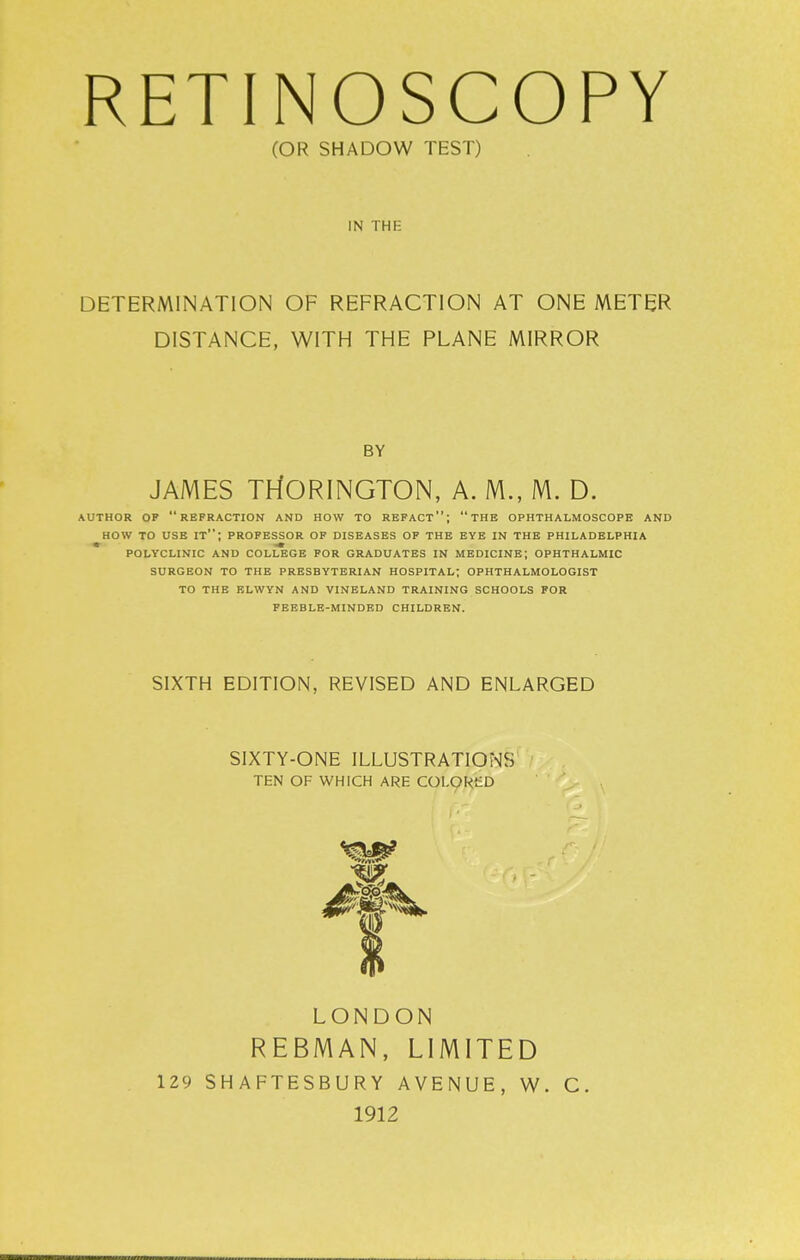 (OR SHADOW TEST) IN THE DETERMINATION OF REFRACTION AT ONE METER DISTANCE, WITH THE PLANE MIRROR BY JAMES TH'ORINGTON, A. M., M. D. AUTHOR OP refraction AND HOW TO REPACT; tHE OPHTHALMOSCOPE AND HOW TO USE it; PROPESSOR op diseases op the eye in the PHILADELPHIA polyclinic and college POR graduates in medicine; OPHTHALMIC SURGEON TO THE PRESBYTERIAN HOSPITAL; OPHTHALMOLOGIST TO THE ELWYN AND VINELAND TRAINING SCHOOLS FOR FEEBLE-MINDED CHILDREN. SIXTH EDITION, REVISED AND ENLARGED SIXTY-ONE ILLUSTRATIOiNiS TEN OF WHICH ARE COL9RSD LONDON REBMAN, LIMITED 129 SHAFTESBURY AVENUE, W. C. 1912