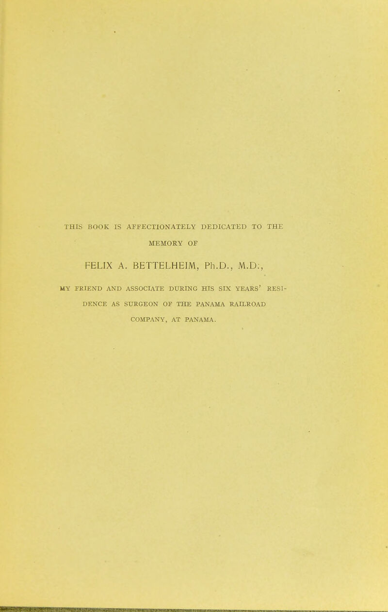 THIS BOOK IS AFFECTIONATELY DEDICATED TO THE MEMORY OF FELIX A. BETTELHEIM, Ph.D., M.D., MY FRIEND AND ASSOCIATE DURING HIS SIX YEARS' RESI- DENCE AS SURGEON OF THE PANAMA RAILROAD COMPANY, AT PANAMA.