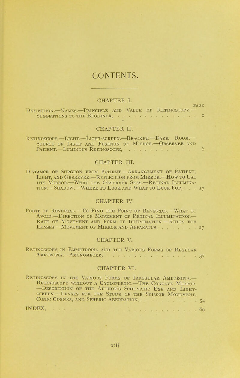 CONTENTS. CHAPTER I. PAGE Definition.—Names.—Principle and Value of Retinoscopy.— Suggestions to the Beginner, i CHAPTER II. Retinoscope.—Light.—Light-screen.—Bracket.—D.^rk Room.— Source of Light and Position of Mirror.—Observer and Patient.—Luminous Retinoscope, 6 CHAPTER III. Distance of Surgeon from Patient.—Arrangement of Patient, Light, and Observer.—Reflection from Mirror.—How to Use the Mirror.—What the Observer Sees.—Retinal Illumina- tion.—Shadow.—Where to Look and What to Look For, ... 17 CHAPTER IV. Point of Revers.a.l.—To Find the Point of Reversal.—What to Avoid.—Direction of Movement of Retinal Illumination.— Rate of Movement and Form of Illumination.—Rules for Lenses.—Movement of Mirror and Apparatus, 27 CHAPTER V. Retinoscopy in Emmetropia and the Various Forms of Regular Ametropia.—Axonometer, 37 CHAPTER VI. Retinoscopy in the Various Forms of Irregular Ametropia.— Retinoscopy without a Cycloplegic.—The Concave Mirror. —^Description of the Author's Schematic Eye and Light- screen.—Lenses for the Study of the Scissor Movement, Conic Cornea, and Spheric Aberration, 54 INDEX, 69