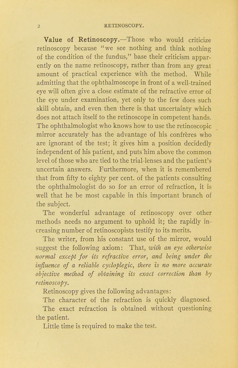 Value of Retinoscopy.—Those who would criticize retinoscopy because we see nothing and think nothing of the condition of the fundus, base their criticism appar- ently on the name retinoscopy, rather than from any great amount of practical experience with the method. While admitting that the ophthalmoscope in front of a well-trained eye will often give a close estimate of the refractive error of the eye under examination, yet only to the few does such skill obtain, and even then there is that uncertainty which does not attach itself to the retinoscope in competent hands. The ophthalmologist who knows how to use the retinoscopic mirror accurately has the advantage of his confreres who are ignorant of the test; it gives him a position decidedly independent of his patient, and puts him above the common level of those who are tied to the trial-lenses and the patient's uncertain answers. Furthermore, when it is remembered that from fifty to eighty per cent, of the patients consulting the ophthalmologist do so for an error of refraction, it is well that he be most capable in this important branch of the subject. The wonderful advantage of retinoscopy over other methods needs no argument to uphold it; the rapidly in- creasing number of retinoscopists testify to its merits. The writer, from his constant use of the mirror, would suggest the following axiom: That, with an eye otherwise normal except for its refractive error, and being under the influence of a reliable cycloplegic, there is no more accurate objective method of obtaining its exact correction than by retinoscopy. Retinoscopy gives the following advantages: The character of the refraction is quickly diagnosed. The exact refraction is obtained without questioning the patient. Little time is required to make the test.