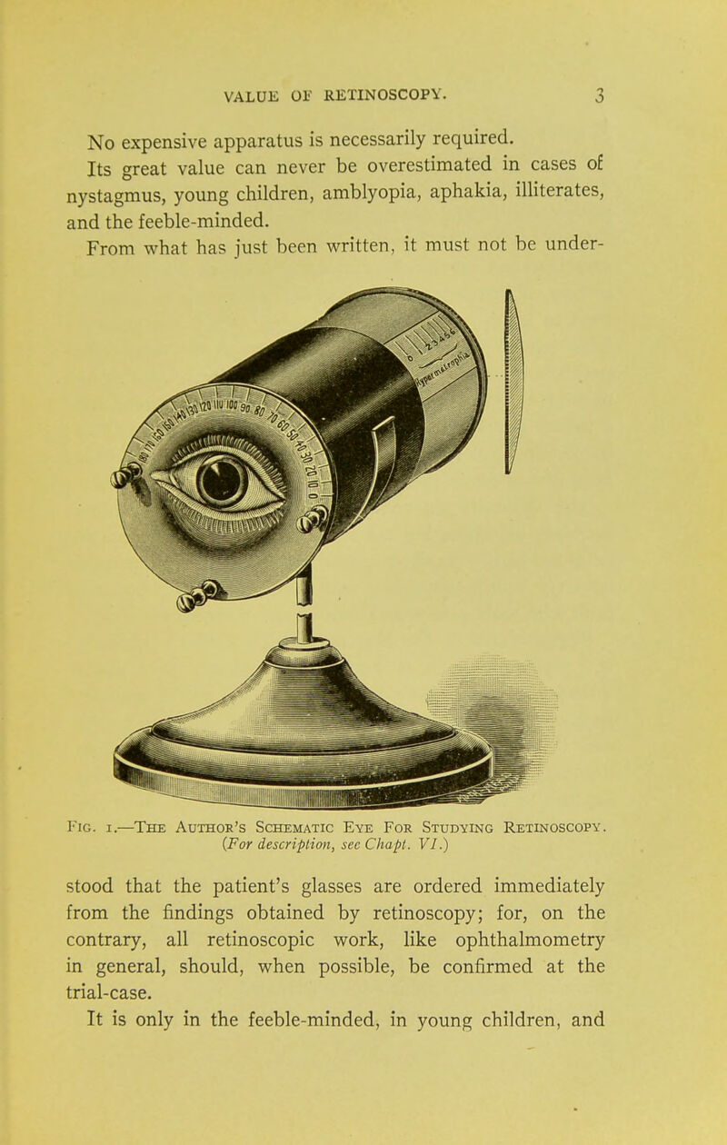 No expensive apparatus is necessarily required. Its great value can never be overestimated in cases of nystagmus, young children, amblyopia, aphakia, illiterates, and the feeble-minded. From what has just been written, it must not be under- FiG. I.—The Authok's Schematic Eye For Studying Retinoscopy. {For description, see Chapl. VI.) stood that the patient's glasses are ordered immediately from the findings obtained by retinoscopy; for, on the contrary, all retinoscopic work, like ophthalmometry in general, should, when possible, be confirmed at the trial-case. It is only in the feeble-minded, in young children, and