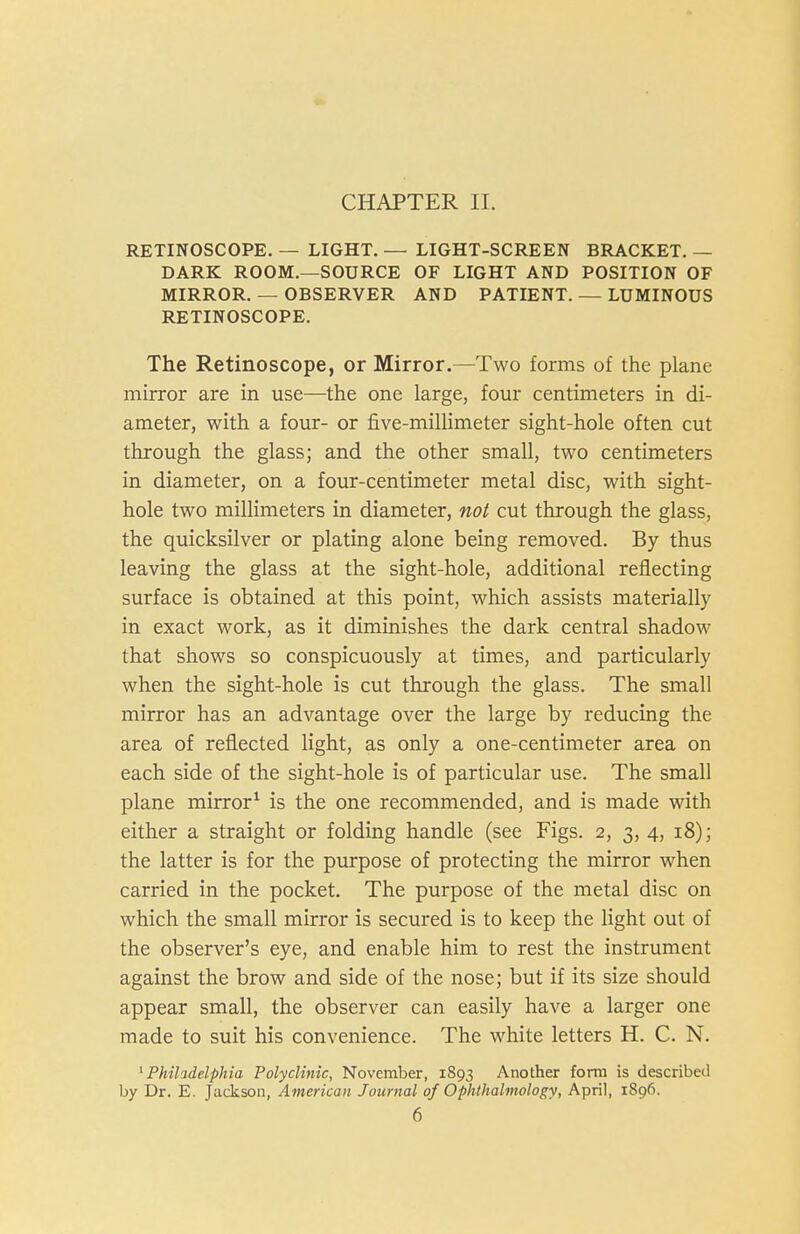 CHAPTER II. RETINOSCOPE. — LIGHT. — LIGHT-SCREEN BRACKET. — DARK ROOM.—SOURCE OF LIGHT AND POSITION OF MIRROR. — OBSERVER AND PATIENT. — LUMINOUS RETINOSCOPE. The Retinoscope, or Mirror.—Two forms of the plane mirror are in use—the one large, four centimeters in di- ameter, with a four- or five-millimeter sight-hole often cut through the glass; and the other small, two centimeters in diameter, on a four-centimeter metal disc, with sight- hole two millimeters in diameter, not cut through the glass, the quicksilver or plating alone being removed. By thus leaving the glass at the sight-hole, additional reflecting surface is obtained at this point, which assists materially in exact work, as it diminishes the dark central shadow that shows so conspicuously at times, and particularly when the sight-hole is cut through the glass. The small mirror has an advantage over the large by reducing the area of reflected light, as only a one-centimeter area on each side of the sight-hole is of particular use. The small plane mirror^ is the one recommended, and is made with either a straight or folding handle (see Figs. 2, 3, 4, i8); the latter is for the purpose of protecting the mirror when carried in the pocket. The purpose of the metal disc on which the small mirror is secured is to keep the light out of the observer's eye, and enable him to rest the instrument against the brow and side of the nose; but if its size should appear small, the observer can easily have a larger one made to suit his convenience. The white letters H. C. N. ^Philadelphia Polyclinic, November, 1893 Another form is described by Dr. E. Jackson, American Journal of Ophthalmology, April, 1896.