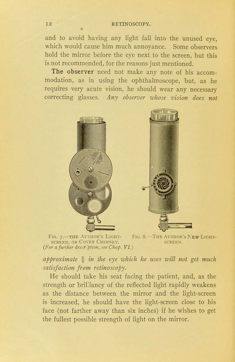 and to avoid having any light fall into the unused eye, which would cause him much annoyance. Some observers hold the mirror before the eye next to the screen, but this is not recommended, for the reasons just mentioned. The observer need not make any note of his accom- modation, as in using the ophthalmoscope, but, as he requires very acute vision, he should wear any necessary correcting glasses. Any observer whose vision does not Fig. 7.—THE Auihor's Light- Fig. 8.—The Author's Kew Light- SCKEEN, OR Cover Chimney. screen. (For a further descr'ption, see Chap. VI.) approximate f in the eye which he uses will not get much satisfaction from retinoscopy. He should take his seat facing the patient, and, as the strength or brilliancy of the reflected light rapidly weakens as the distance between the mirror and the light-screen is increased, he should have the light-screen close to his face (not farther away than six inches) if he wishes to get the fullest possible strength of light on the mirror.